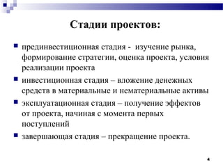 Стадии проектов:
   прединвестиционная стадия - изучение рынка,
    формирование стратегии, оценка проекта, условия
    реализации проекта
   инвестиционная стадия – вложение денежных
    средств в материальные и нематериальные активы
   эксплуатационная стадия – получение эффектов
    от проекта, начиная с момента первых
    поступлений
   завершающая стадия – прекращение проекта.

                                                  4
 