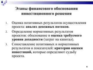 Этапы финансового обоснования
         инвестиционного решения

1.   Оценка позитивных результатов осуществления
     проекта: анализ денежных потоков.
2.   Определение нормативных результатов
     проектов: обоснование и оценка требуемого
     уровня доходности (затрат на капитал).
3.   Сопоставление позитивных и нормативных
     результатов и показателей: критерии оценки
     инвестиций, которые определяют судьбу
     проекта.

                                                   5
 