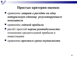 Простые критерии оценки:
   сравнение затрат в расчёте на одну
    натуральную единицу результирующего
    показателя
   сравнение годовой прибыли
   расчёт простой нормы рентабельности:
    отношение среднегодовой прибыли к
    инвестициям
   сравнение простого срока окупаемости



                                           6
 