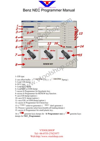 Benz NEC Programmer Manual



                                                        .c om
                                           h op
                                  o ls
                      .v to
      w ww

                                                              .c om
                                             sh op
1- EIS type
                                to ol
2- use offset buffer (
3- Load EIS dump
                    w .v             ETL ) - (             Xprog )


          w
4- ECU type

        w
5- Load ECU dump
6- Load ESL or ESM dump
7- access Ir Programmer for big plastic key .
8- access Ir Programmer for RENEW key function .
9- save EIS dump (option )
10- save ECU dump (option )
11- save ESL or ESM dump (option )
12- access Ir Programmer for Chrom key
13- (         select to generate)- (         don't generate )
14- Process ( generate select keys/modify all loading dumps )
15- access Ir Programmer for small plastic key .
16- (     generate keys dumps for Ir Programmer use)- (              generate keys
dumps for NEC_Programmer.




                           VTOOLSHOP
                     Tel:+86-0755-27823977
                   Web:http://www.vtoolshop.com
 