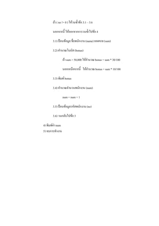 ถ้า ( no != 0 ) ให้วนซ้ าข้อ 3.1 – 3.6

       นอกจากนี้ ให้ออกจากการวนซ้ าไปข้อ 4

       3.1) ป้ อนข้อมูล ชื่อพนักงาน (name) ยอดขาย (sum)

       3.2) คานวณโบนัส (bonus)

                  ถ้า sum > 50,000 ให้คานวณ bonus = sum * 30/100

                  นอกเหนือจากนี้ ให้คานวณ bonus = sum * 10/100

       3.3) พิมพ์ bonus

       3.4) คานวณจานวนพนักงาน (num)

                  num = num + 1

       3.5) ป้ อนข้อมูลรหัสพนักงาน (no)

       3.6) วนกลับไปข้อ 3

4) พิมพ์ค่า num
5) จบการทางาน
 