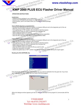 www.vtoolshop.com

 KWP 2000 PLUS ECU Flasher Driver Manual
OPERATION INSTRUCTIONS:

Install driver:
- Install the driver package to your notebook/pc.
- Connect the KWP2000 PLUS Flasher to a free USB port.
- At the window, point to the folder where you installed the driver package.
- Reboot.

How to READ data from a supported ECU:
- Connect the KWP2000 PLUS ECU Flasher to computer USB port and to the diagnostic port of the car
- Start the communication software in the computer.
- Turn ignition key to “ON” position. (Do not crank or start the engine).
- Select the ECU type you want to read/write from the given list.
- Select additional options (if needed)
- Click the READ button to read out the original data (where supported).
- Save the file to the Hard Disk, Edit or Forward it another folder

How to WRITE data to a supported ECU:
- Connect the KWP2000 PLUS ECU Flasher to computer USB port and to the diagnostic port of the car
- Start the communication software in the computer.
- Turn ignition key to “ON” position. (Do not crank or start the engine).
- Select the ECU type you want to read/write from the given list.
- Select additional options (if needed).
- Click the WRITE button and select the file you want to write
- Follow the instructions on screen
- Switch the ignition key to “OFF” position and wait for 10 seconds before starting the engine again.

Reading the ECU EEPROM chip




First choose the vehicle and type of the engine's ecu you want to read/write from the given list. If you have
any doubt about the type of ECU, you can verify it from the program.




When the dialogue window appears just click on INFO tab and wait for the program to communicate with the
ECU.



                               VTOOLSHOP                                                                        1
                         Tel:+86-0755-27823977
                       Web:http://www.vtoolshop.com
 