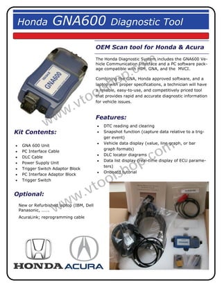 Honda               GNA600                         Diagnostic Tool

                                            OEM Scan tool for Honda & Acura


                                                                 om
                                            The Honda Diagnostic System includes the GNA600 Ve-


                                                              .c
                                            hicle Communication Interface and a PC software pack-
                                            age compatible with HIM, GNA, and the MVCI.



                                                   h op
                                            Combining the GNA, Honda approved software, and a


                                              ls
                                            laptop with proper specifications, a technician will have


                                            o
                                            a reliable, easy-to-use, and competitively priced tool


                                  to
                                            that provides rapid and accurate diagnostic information


                               .v
                                            for vehicle issues.




                 w ww                       Features:
                                               DTC reading and clearing
Kit Contents:                                  Snapshot function (capture data relative to a trig-
                                                 ger event)



                                                                         om
                                               Vehicle data display (value, line graph, or bar
    GNA 600 Unit
                                                 graph formats)


                                                                      .c
    PC Interface Cable
                                               DLC locator diagrams


                                                           op
    DLC Cable
                                               Data list display (real-time display of ECU parame-
    Power Supply Unit


                                                        sh
                                                 ters)
    Trigger Switch Adaptor Block


                                               ol
                                               Onboard tutorial
    PC Interface Adaptor Block


                                            to
    Trigger Switch


Optional:
                               w .v
     Panasonic, …….  ww
     New or Refurbished laptop (IBM, Dell

     AcuraLink; reprogramming cable
 