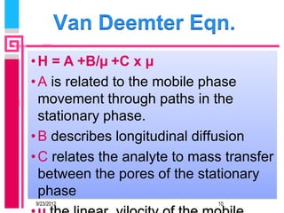 Van Deemter Eqn.
• H = A +B/µ +C x µ
• A is related to the mobile phase
  movement through paths in the
  stationary phase.
• B describes longitudinal diffusion
• C relates the analyte to mass transfer
  between the pores of the stationary
  phase
9/23/2012                     10
 