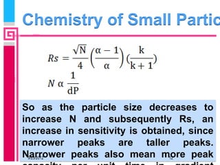 Chemistry of Small Partic




So as the particle size decreases to
increase N and subsequently Rs, an
increase in sensitivity is obtained, since
narrower peaks are taller peaks.
Narrower peaks also mean more peak
  9/23/2012                      12
 