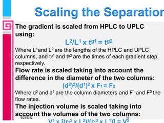 Scaling the Separation
The gradient is scaled from HPLC to UPLC
using:
                     L2/L1 x tg1 = tg2
Where L1and L2 are the lengths of the HPLC and UPLC
columns, and tg1 and tg2 are the times of each gradient step
respectively.
Flow rate is scaled taking into account the
difference in the diameter of the two columns:
                (d2)2/(d1)2 x F1 = F2
Where d2 and d1 are the column diameters and F1 and F2 the
flow rates.
The injection volume is scaled taking into
account the volumes of the two columns:
  9/23/2012                          16
               1       2    2     2    1       2
 