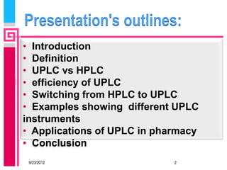 Presentation's outlines:
• Introduction
• Definition
• UPLC vs HPLC
• efficiency of UPLC
• Switching from HPLC to UPLC
• Examples showing different UPLC
instruments
• Applications of UPLC in pharmacy
• Conclusion
 9/23/2012                   2
 