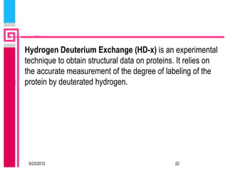 Hydrogen Deuterium Exchange (HD-x) is an experimental
technique to obtain structural data on proteins. It relies on
the accurate measurement of the degree of labeling of the
protein by deuterated hydrogen.




 9/23/2012                                     22
 