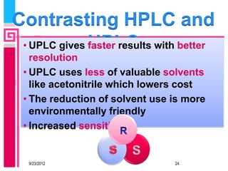 Contrasting HPLC and
 • UPLC gives UPLC with better
              faster results
   resolution
 • UPLC uses less of valuable solvents
   like acetonitrile which lowers cost
 • The reduction of solvent use is more
   environmentally friendly
 • Increased sensitivity


  9/23/2012                     24
 