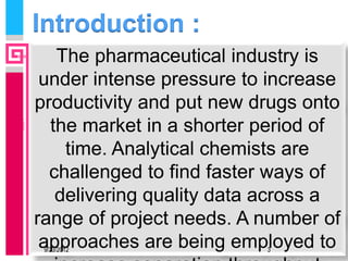 Introduction :
   The pharmaceutical industry is
 under intense pressure to increase
productivity and put new drugs onto
  the market in a shorter period of
    time. Analytical chemists are
  challenged to find faster ways of
   delivering quality data across a
range of project needs. A number of
 approaches are being employed to
 9/23/2012                3
 