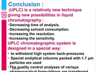 Conclusion :
(UPLC) is a relatively new technique
giving new possibilities in liquid
chromatography :
• Decreasing time of analysis.
• Decreasing solvent consumption.
• Increasing the resolution.
• Increasing the sensitivity.
UPLC chromatographic system is
designed in a special way:
• to withstand high system back-pressures
• Special analytical columns packed with 1.7 μm
  particles are used
• The quality control analyses of various
   9/23/2012                           31
 