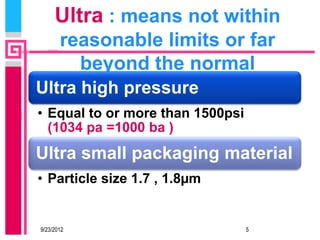 Ultra : means not within
       reasonable limits or far
         beyond the normal
Ultra high pressure
• Equal to or more than 1500psi
  (1034 pa =1000 ba )
Ultra small packaging material
• Particle size 1.7 , 1.8µm


9/23/2012                         5
 