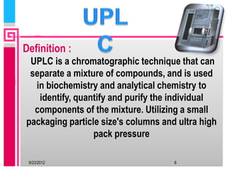 Definition :
 UPLC is a chromatographic technique that can
 separate a mixture of compounds, and is used
  in biochemistry and analytical chemistry to
   identify, quantify and purify the individual
  components of the mixture. Utilizing a small
packaging particle size's columns and ultra high
                 pack pressure

 9/23/2012                           6
 