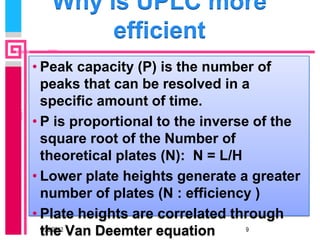 Why is UPLC more
        efficient
• Peak capacity (P) is the number of
  peaks that can be resolved in a
  specific amount of time.
• P is proportional to the inverse of the
  square root of the Number of
  theoretical plates (N): N = L/H
• Lower plate heights generate a greater
  number of plates (N : efficiency )
• Plate heights are correlated through
  the Van Deemter equation
  9/23/2012                       9
 