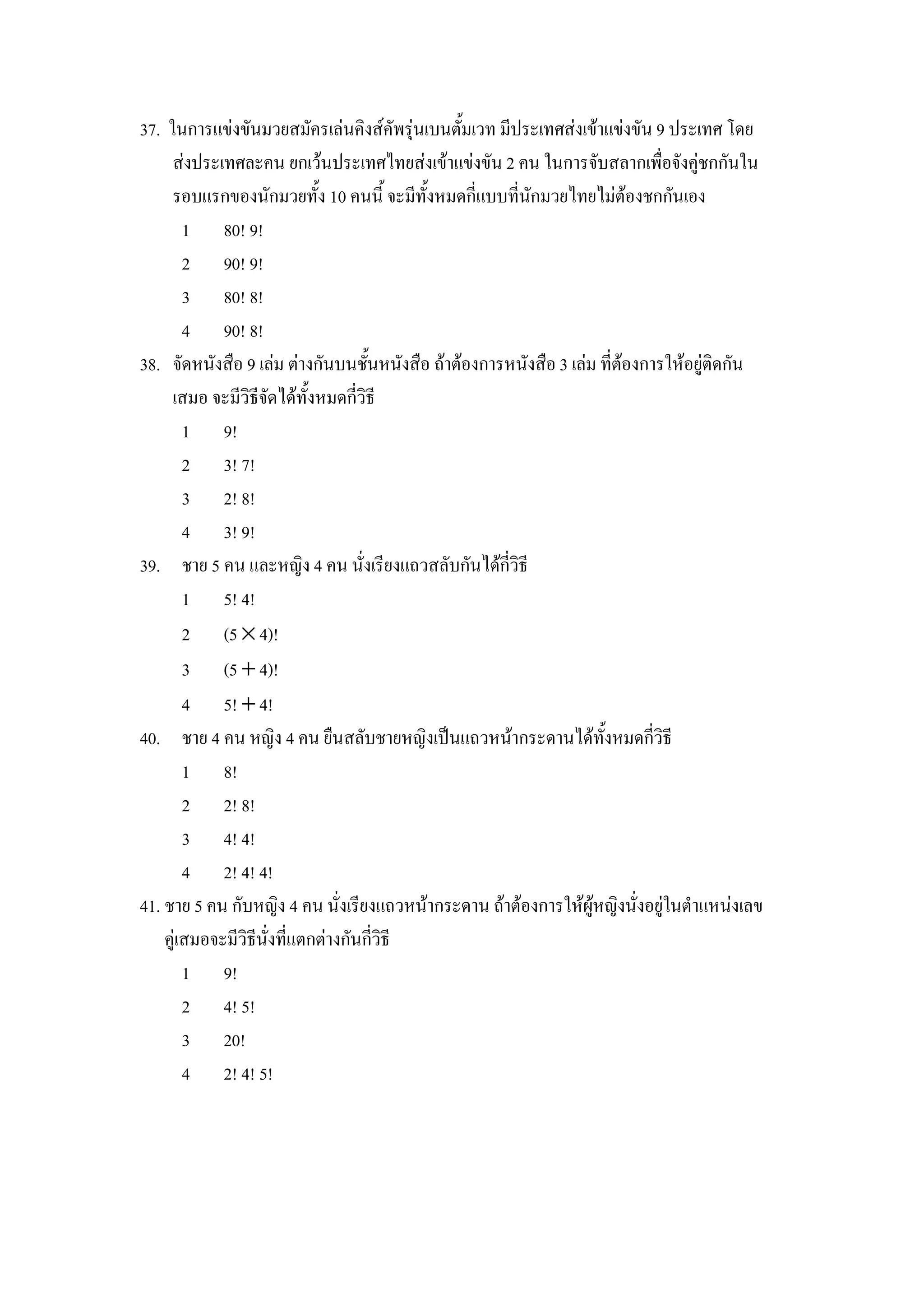 37. ในการแขงขนมวยสมครเลนคงสคพรIนเบนต"มเวท มประเทศสงเขาแขงขน 9 ประเทศ โดย
     สงประเทศละคน ยกเวนประเทศไทยสงเขาแขงขน 2 คน ในการจบสลากเพ&อจงค)ชกกนใน
     รอบแรกของนกมวยท"ง 10 คนน" จะมท"งหมดกแบบทนกมวยไทยไมตองชกกนเอง
       1 80! 9!
       2 90! 9!
       3 80! 8!
       4 90! 8!
38. จดหนงส&อ 9 เลม ตางกนบนช"นหนงส&อ ถาตองการหนงส&อ 3 เลม ทตองการใหอย)ตดกน
     เสมอ จะมวธจดไดท"งหมดกวธ
       1 9!
       2 3! 7!
       3 2! 8!
       4 3! 9!
39. ชาย 5 คน และหญง 4 คน นงเรยงแถวสลบกนไดกวธ
       1 5! 4!
       2 (5 × 4)!
       3 (5 + 4)!
       4 5! + 4!
40. ชาย 4 คน หญง 4 คน ย&นสลบชายหญงเป8นแถวหนากระดานไดท"งหมดกวธ
       1 8!
       2 2! 8!
       3 4! 4!
       4 2! 4! 4!
41. ชาย 5 คน กบหญง 4 คน นงเรยงแถวหนากระดาน ถาตองการใหผ)หญงนงอย)ในตาแหนงเลข
    ค)เสมอจะมวธนงทแตกตางกนกวธ
       1 9!
       2 4! 5!
       3 20!
       4 2! 4! 5!
 