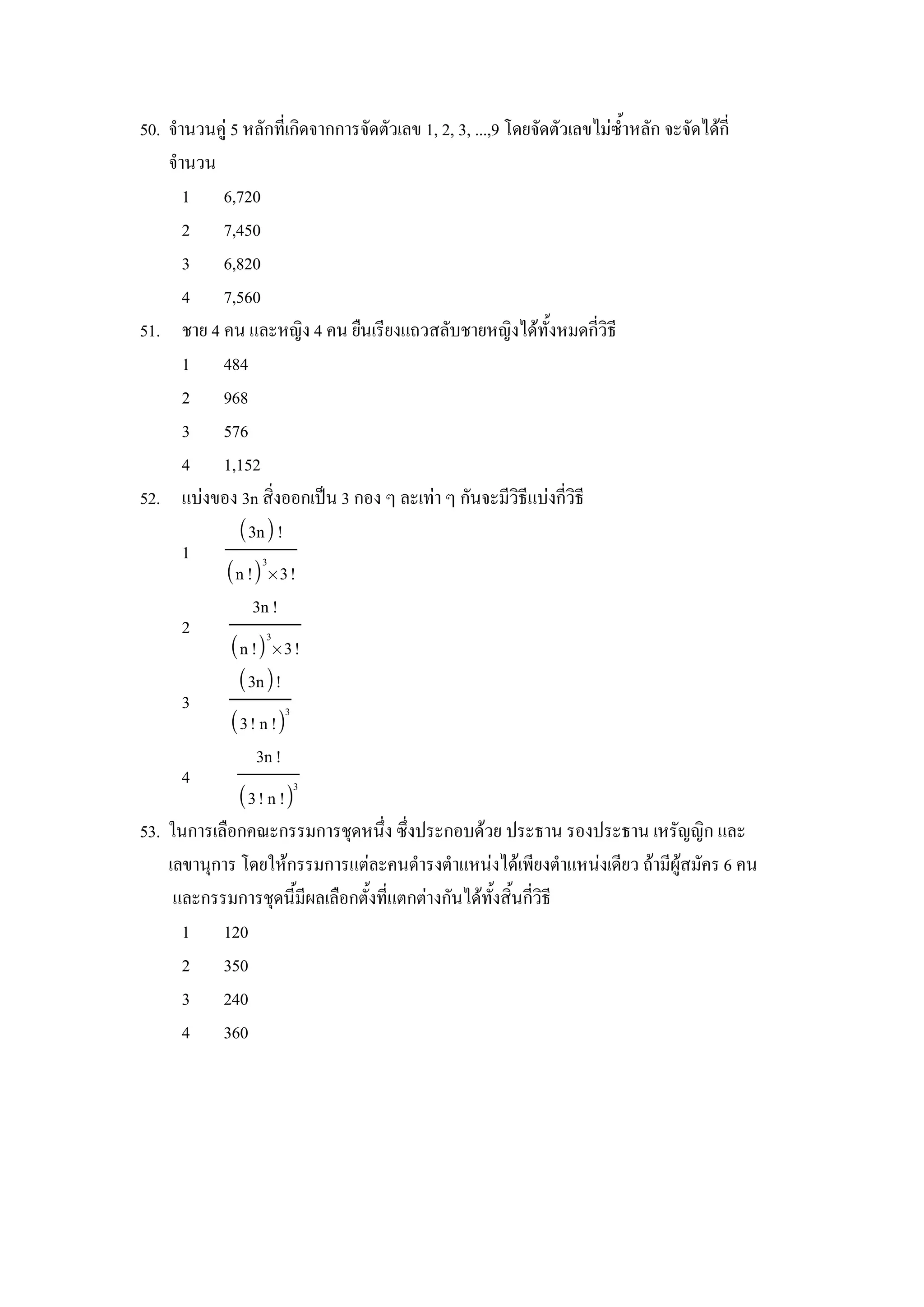 50. จานวนค) 5 หลกทเกดจากการจดตวเลข 1, 2, 3, ...,9 โดยจดตวเลขไมซ"าหลก จะจดไดก
    จานวน
      1 6,720
      2 7,450
      3 6,820
      4 7,560
51. ชาย 4 คน และหญง 4 คน ย&นเรยงแถวสลบชายหญงไดท"งหมดกวธ
      1 484
      2 968
      3 576
      4 1,152
52. แบงของ 3n สงออกเป8น 3 กอง ๆ ละเทา ๆ กนจะมวธแบงกวธ
              3n !
      1          3
            n ! × 3!
                3n !
      2           3
            n ! × 3!
             3n!
      3              3
            3! n !
                3n !
      4                3
             3! n !
53. ในการเล&อกคณะกรรมการชIดหนZง ซZงประกอบดวย ประธาน รองประธาน เหรญญก และ
    เลขานIการ โดยใหกรรมการแตละคนดารงตาแหนงไดเพยงตาแหนงเดยว ถามผ)สมคร 6 คน
     และกรรมการชIดน"มผลเล&อกต"งทแตกตางกนไดท"งส"นกวธ
      1 120
      2 350
      3 240
      4 360
 