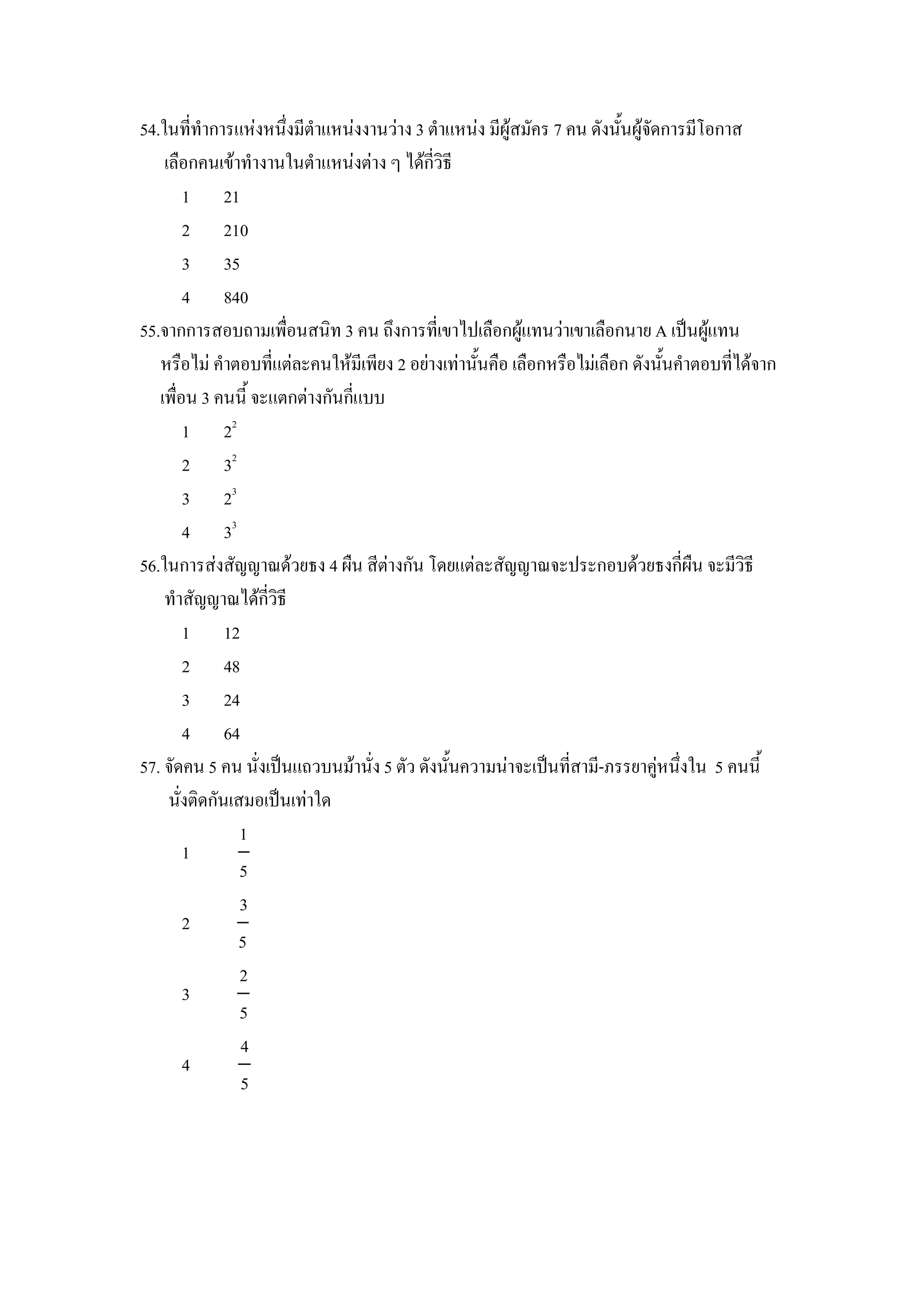 54.ในททาการแหงหนZงมตาแหนงงานวาง 3 ตาแหนง มผ)สมคร 7 คน ดงน"นผ)จดการมโอกาส
    เล&อกคนเขาทางานในตาแหนงตาง ๆ ไดกวธ
       1 21
       2 210
       3 35
       4 840
55.จากการสอบถามเพ&อนสนท 3 คน ถZงการทเขาไปเล&อกผ)แทนวาเขาเล&อกนาย A เป8นผ)แทน
   หร&อไม คาตอบทแตละคนใหมเพยง 2 อยางเทาน"นค&อ เล&อกหร&อไมเล&อก ดงน"นคาตอบทไดจาก
   เพ&อน 3 คนน" จะแตกตางกนกแบบ
       1 22
       2 32
       3 23
       4 33
56.ในการสงสญญาณดวยธง 4 ผ&น สตางกน โดยแตละสญญาณจะประกอบดวยธงกผ&น จะมวธ
    ทาสญญาณไดกวธ
       1 12
       2 48
       3 24
       4 64
57. จดคน 5 คน นงเป8นแถวบนมานง 5 ตว ดงน"นความนาจะเป8นทสาม-ภรรยาค)หนZงใน 5 คนน"
     นงตดกนเสมอเป8นเทาใด
              1
       1
              5
              3
       2
              5
              2
       3
              5
              4
       4
              5
 