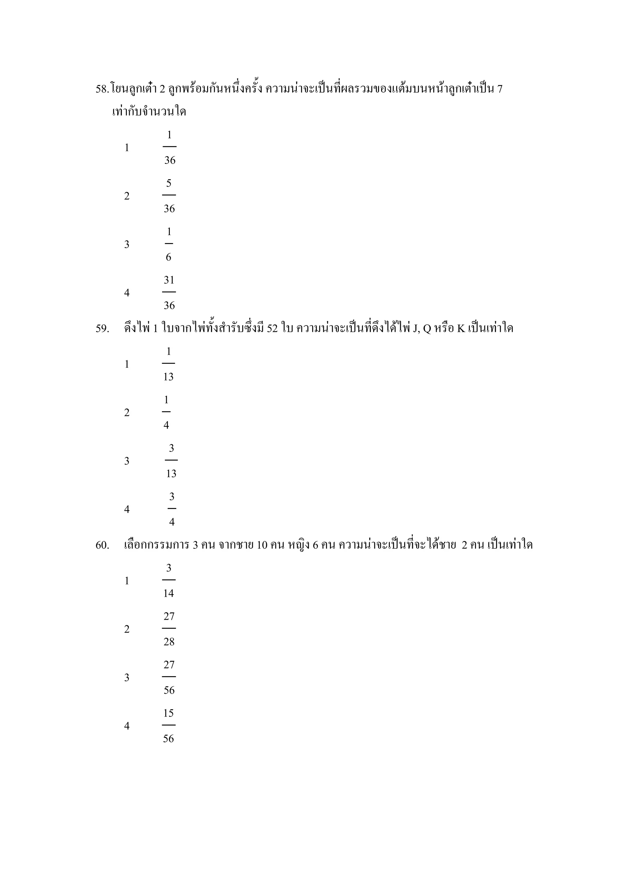 58.โยนล)กเตcา 2 ล)กพรอมกนหนZงคร"ง ความนาจะเป8นทผลรวมของแตมบนหนาล)กเตcาเป8น 7
   เทากบจานวนใด
                1
     1
               36
                5
     2
               36
                1
     3
                6
               31
     4
               36
59. ดZงไพ 1 ใบจากไพท"งสารบซZงม 52 ใบ ความนาจะเป8นทดZงไดไพ J, Q หร&อ K เป8นเทาใด
                1
     1
               13
               1
     2
               4
                 3
     3
                13
                 3
     4
                 4
60. เล&อกกรรมการ 3 คน จากชาย 10 คน หญง 6 คน ความนาจะเป8นทจะไดชาย 2 คน เป8นเทาใด
                3
     1
               14
               27
     2
               28
               27
     3
               56
               15
     4
               56
 