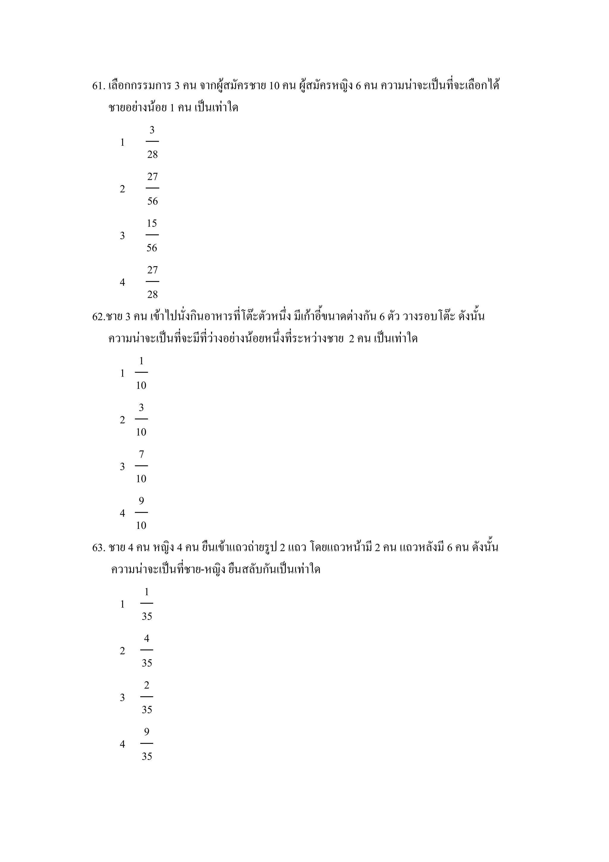 61. เล&อกกรรมการ 3 คน จากผ)สมครชาย 10 คน ผ)สมครหญง 6 คน ความนาจะเป8นทจะเล&อกได
    ชายอยางนอย 1 คน เป8นเทาใด
              3
       1
             28
             27
       2
             56
             15
       3
             56
             27
       4
             28
62.ชาย 3 คน เขาไปนงกนอาหารทโตgะตวหนZง มเกาอ"ขนาดตางกน 6 ตว วางรอบโตgะ ดงน"น
    ความนาจะเป8นทจะมทวางอยางนอยหนZงทระหวางชาย 2 คน เป8นเทาใด
           1
       1
          10
           3
       2
          10
           7
       3
          10
           9
       4
          10
63. ชาย 4 คน หญง 4 คน ย&นเขาแถวถายร)ป 2 แถว โดยแถวหนาม 2 คน แถวหลงม 6 คน ดงน"น
     ความนาจะเป8นทชาย-หญง ย&นสลบกนเป8นเทาใด
            1
       1
            35
            4
       2
            35
            2
       3
            35
            9
       4
            35
 