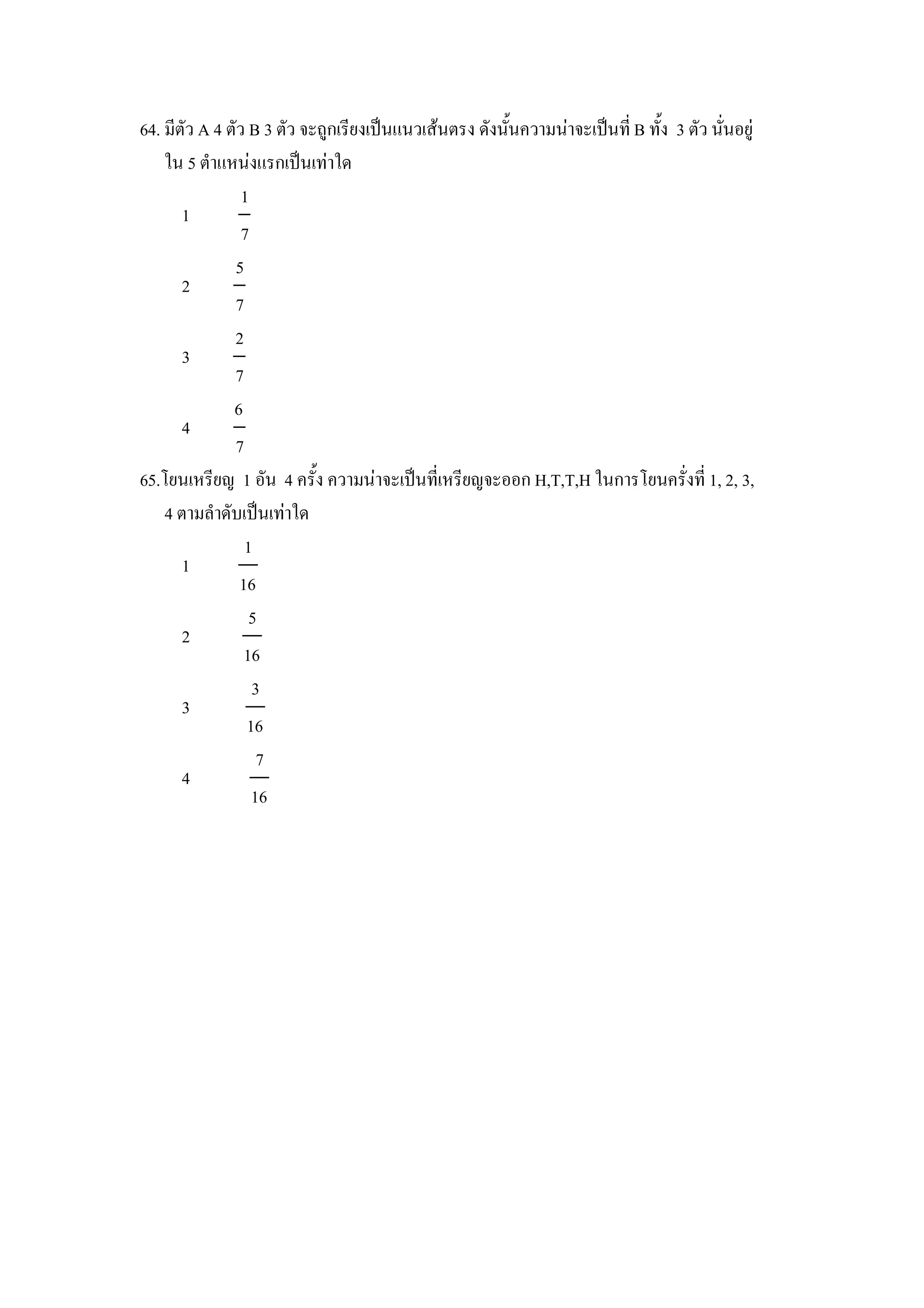 64. มตว A 4 ตว B 3 ตว จะถ)กเรยงเป8นแนวเสนตรง ดงน"นความนาจะเป8นท B ท"ง 3 ตว นนอย)
    ใน 5 ตาแหนงแรกเป8นเทาใด
              1
      1
              7
             5
      2
             7
             2
      3
             7
             6
      4
             7
65.โยนเหรยญ 1 อน 4 คร"ง ความนาจะเป8นทเหรยญจะออก H,T,T,H ในการโยนครงท 1, 2, 3,
    4 ตามลาดบเป8นเทาใด
               1
      1
              16
                5
      2
               16
                3
      3
               16
                 7
      4
                16
 