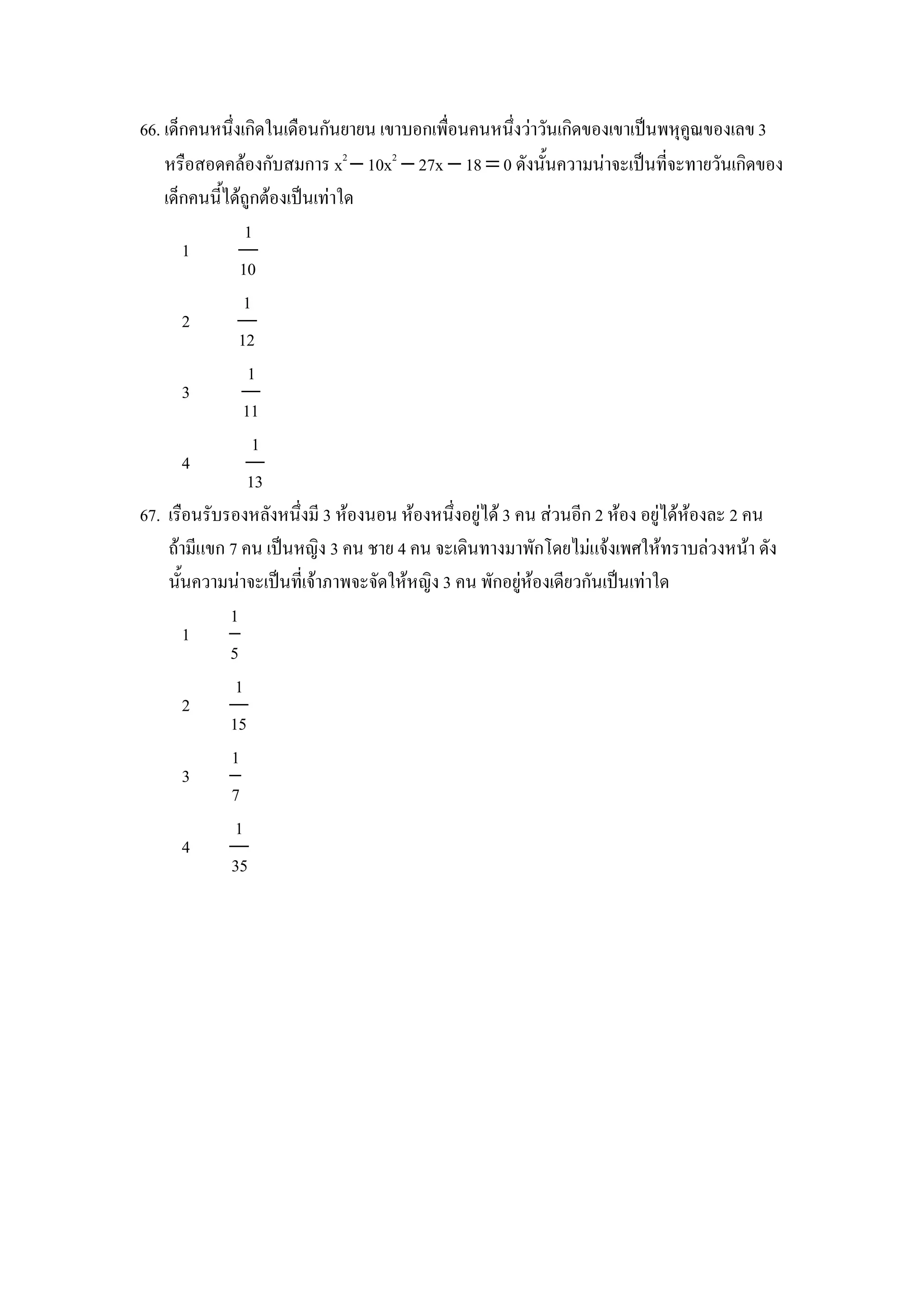 66. เดaกคนหนZงเกดในเด&อนกนยายน เขาบอกเพ&อนคนหนZงวาวนเกดของเขาเป8นพหIค)ณของเลข 3
    หร&อสอดคลองกบสมการ x2 − 10x2 − 27x − 18 = 0 ดงน"นความนาจะเป8นทจะทายวนเกดของ
    เดaกคนน"ไดถ)กตองเป8นเทาใด
                1
       1
               10
               1
       2
              12
                1
       3
               11
                 1
       4
                13
67. เร&อนรบรองหลงหนZงม 3 หองนอน หองหนZงอย)ได 3 คน สวนอก 2 หอง อย)ไดหองละ 2 คน
     ถามแขก 7 คน เป8นหญง 3 คน ชาย 4 คน จะเดนทางมาพกโดยไมแจงเพศใหทราบลวงหนา ดง
     น"นความนาจะเป8นทเจาภาพจะจดใหหญง 3 คน พกอย)หองเดยวกนเป8นเทาใด
             1
       1
             5
              1
       2
             15
             1
       3
             7
              1
       4
             35
 