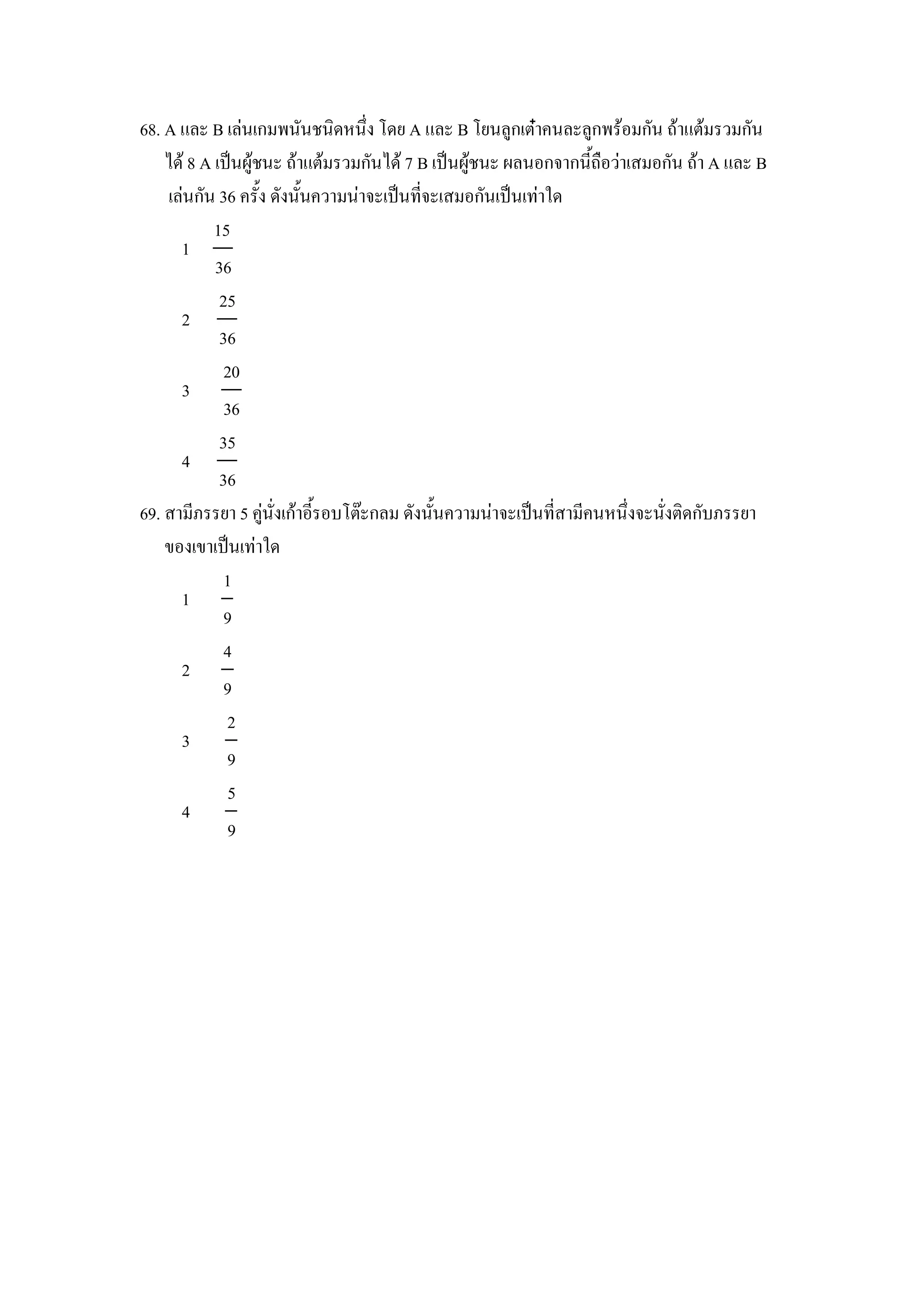 68. A และ B เลนเกมพนนชนดหนZง โดย A และ B โยนล)กเตcาคนละล)กพรอมกน ถาแตมรวมกน
    ได 8 A เป8นผ)ชนะ ถาแตมรวมกนได 7 B เป8นผ)ชนะ ผลนอกจากน"ถ&อวาเสมอกน ถา A และ B
    เลนกน 36 คร"ง ดงน"นความนาจะเป8นทจะเสมอกนเป8นเทาใด
           15
      1
           36
            25
      2
            36
             20
      3
             36
            35
      4
            36
69. สามภรรยา 5 ค)นงเกาอ"รอบโตgะกลม ดงน"นความนาจะเป8นทสามคนหนZงจะนงตดกบภรรยา
    ของเขาเป8นเทาใด
             1
      1
             9
             4
      2
             9
             2
      3
             9
              5
      4
              9
 