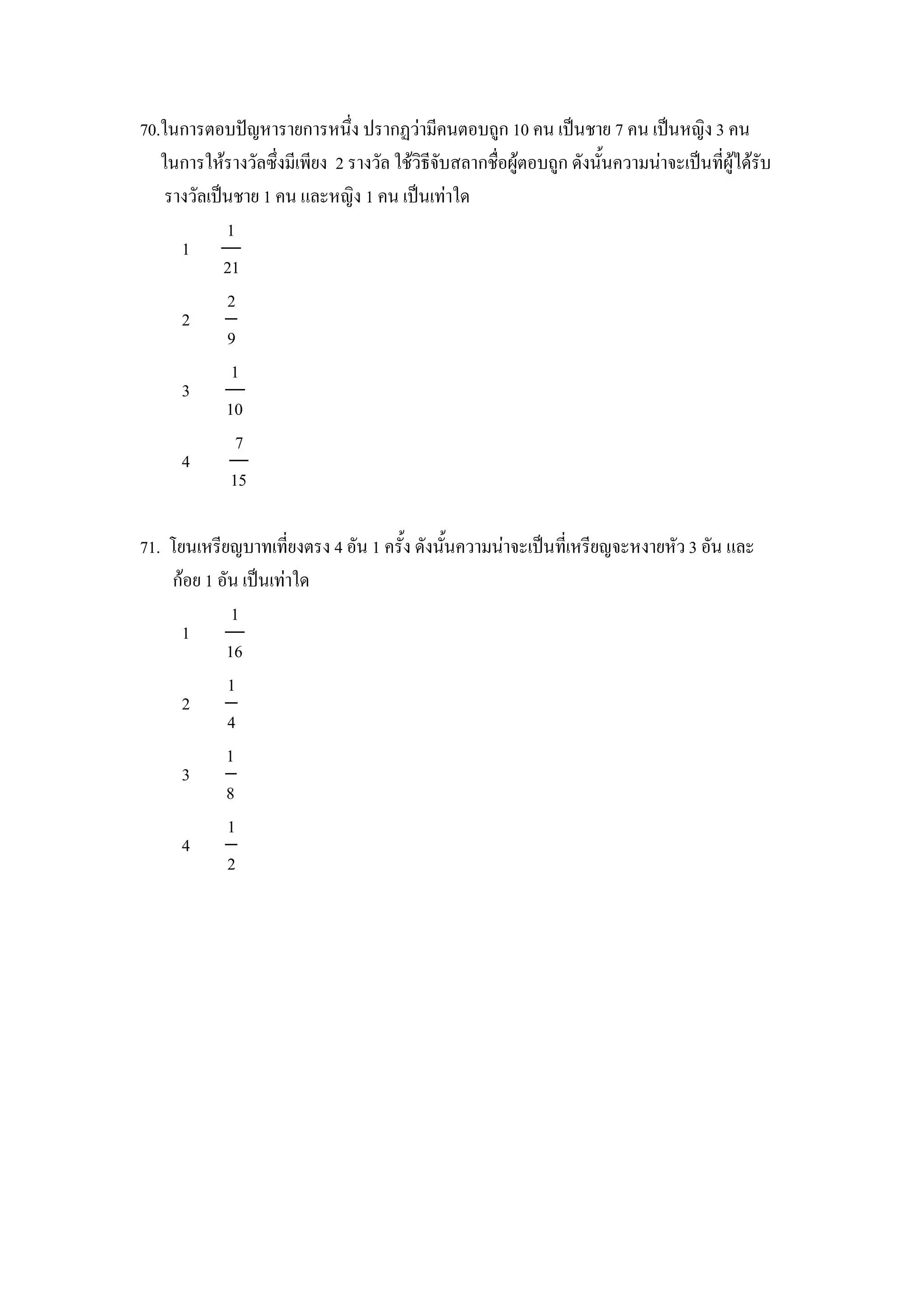 70.ในการตอบปCญหารายการหนZง ปรากฏวามคนตอบถ)ก 10 คน เป8นชาย 7 คน เป8นหญง 3 คน
   ในการใหรางวลซZงมเพยง 2 รางวล ใชวธจบสลากช&อผ)ตอบถ)ก ดงน"นความนาจะเป8นทผ)ไดรบ
    รางวลเป8นชาย 1 คน และหญง 1 คน เป8นเทาใด
            1
      1
            21
            2
      2
            9
             1
      3
            10
              7
      4
             15

71. โยนเหรยญบาทเทยงตรง 4 อน 1 คร"ง ดงน"นความนาจะเป8นทเหรยญจะหงายหว 3 อน และ
    กอย 1 อน เป8นเทาใด
            1
      1
           16
           1
      2
           4
           1
      3
           8
           1
      4
           2
 