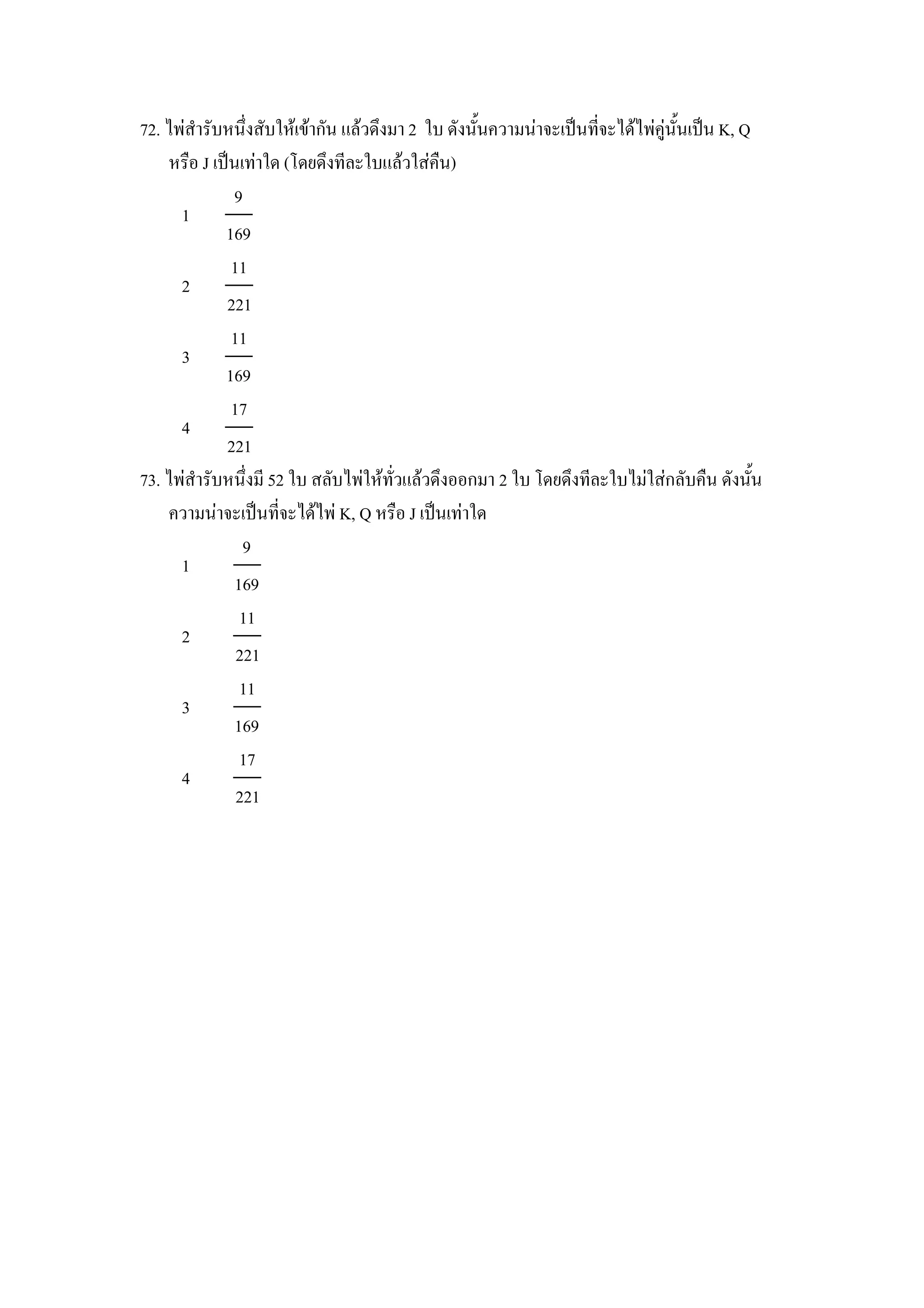 72. ไพสารบหนZงสบใหเขากน แลวดZงมา 2 ใบ ดงน"นความนาจะเป8นทจะไดไพค)น"นเป8น K, Q
    หร&อ J เป8นเทาใด (โดยดZงทละใบแลวใสค&น)
              9
      1
             169
              11
      2
             221
              11
      3
             169
              17
      4
             221
73. ไพสารบหนZงม 52 ใบ สลบไพใหทวแลวดZงออกมา 2 ใบ โดยดZงทละใบไมใสกลบค&น ดงน"น
    ความนาจะเป8นทจะไดไพ K, Q หร&อ J เป8นเทาใด
                9
      1
               169
                11
      2
               221
                11
      3
               169
                17
      4
               221
 