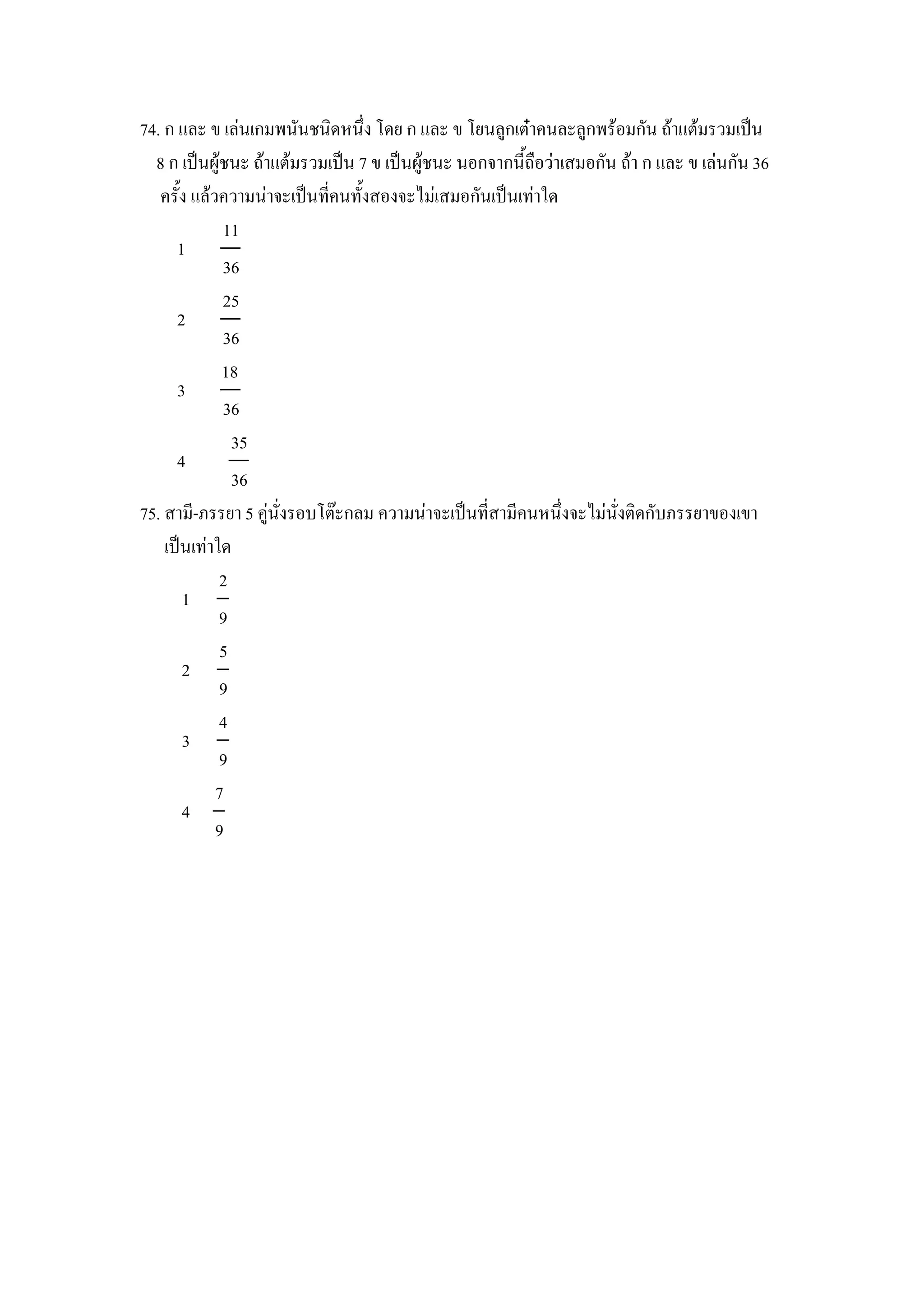 74. ก และ ข เลนเกมพนนชนดหนZง โดย ก และ ข โยนล)กเตcาคนละล)กพรอมกน ถาแตมรวมเป8น
  8 ก เป8นผ)ชนะ ถาแตมรวมเป8น 7 ข เป8นผ)ชนะ นอกจากน"ถ&อวาเสมอกน ถา ก และ ข เลนกน 36
   คร"ง แลวความนาจะเป8นทคนท"งสองจะไมเสมอกนเป8นเทาใด
            11
      1
            36
            25
      2
            36
            18
      3
            36
              35
      4
              36
75. สาม-ภรรยา 5 ค)นงรอบโตgะกลม ความนาจะเป8นทสามคนหนZงจะไมนงตดกบภรรยาของเขา
    เป8นเทาใด
            2
       1
            9
            5
       2
            9
            4
       3
            9
           7
       4
           9
 