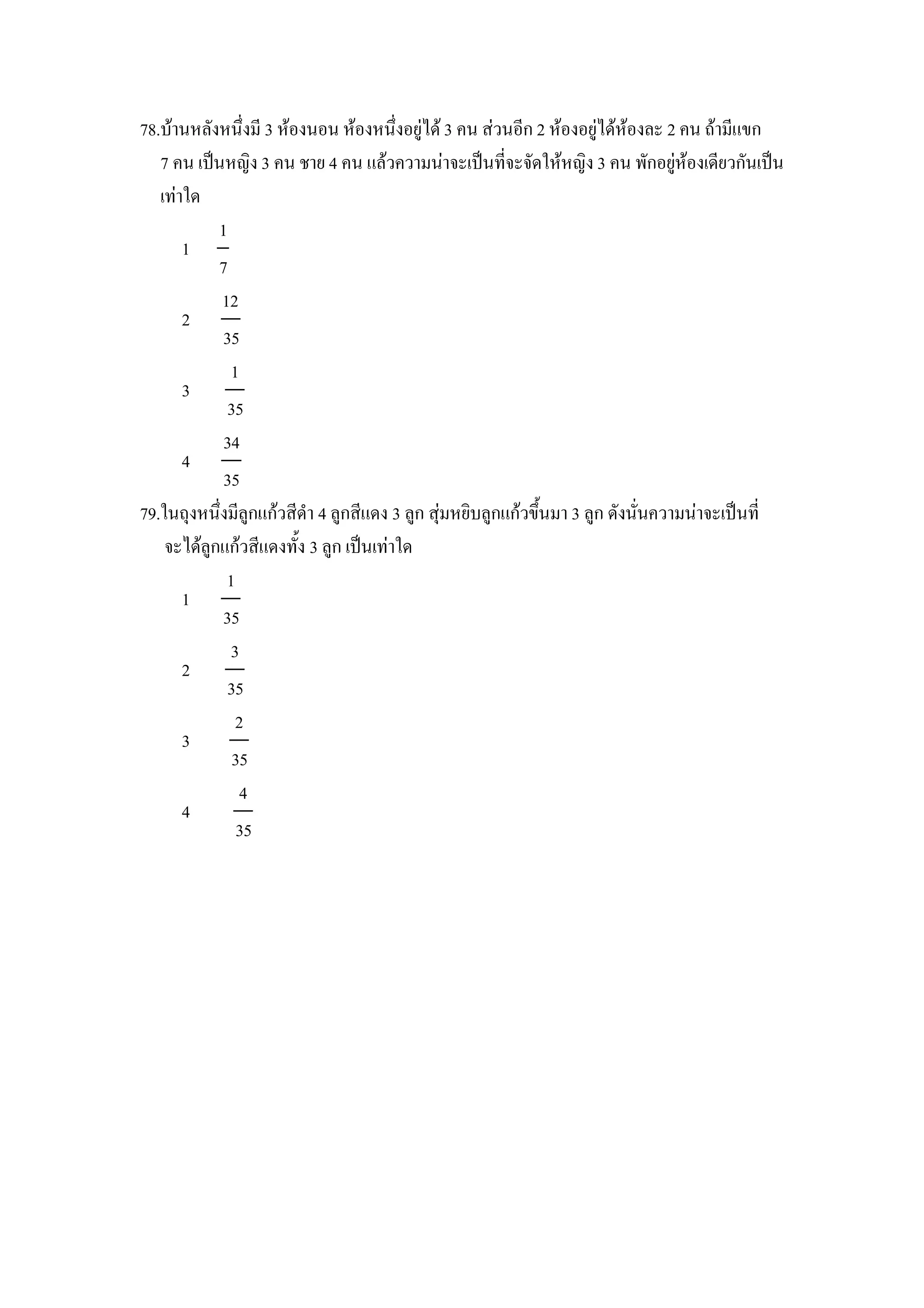 78.บานหลงหนZงม 3 หองนอน หองหนZงอย)ได 3 คน สวนอก 2 หองอย)ไดหองละ 2 คน ถามแขก
   7 คน เป8นหญง 3 คน ชาย 4 คน แลวความนาจะเป8นทจะจดใหหญง 3 คน พกอย)หองเดยวกนเป8น
   เทาใด
           1
      1
           7
            12
      2
            35
             1
      3
             35
            34
      4
            35
79.ในถIงหนZงมล)กแกวสดา 4 ล)กสแดง 3 ล)ก สIมหยบล)กแกวขZ"นมา 3 ล)ก ดงนนความนาจะเป8นท
    จะไดล)กแกวสแดงท"ง 3 ล)ก เป8นเทาใด
             1
      1
            35
             3
      2
             35
               2
      3
              35
               4
      4
               35
 