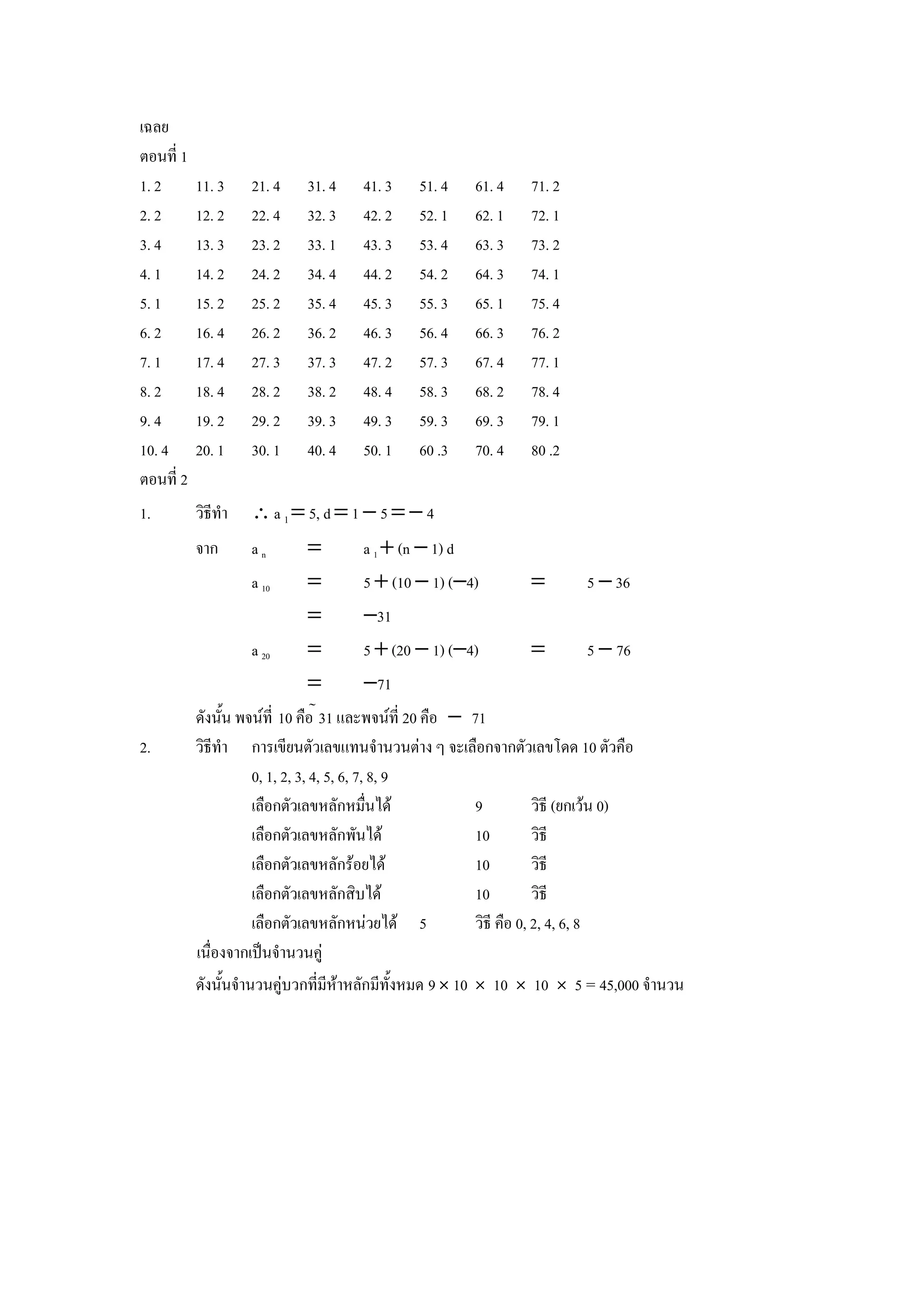เฉลย
ตอนท 1
1. 2     11. 3   21. 4   31. 4   41. 3    51. 4    61. 4   71. 2
2. 2     12. 2   22. 4   32. 3   42. 2    52. 1    62. 1   72. 1
3. 4     13. 3   23. 2   33. 1   43. 3    53. 4    63. 3   73. 2
4. 1     14. 2   24. 2   34. 4   44. 2    54. 2    64. 3   74. 1
5. 1     15. 2   25. 2   35. 4   45. 3    55. 3    65. 1   75. 4
6. 2     16. 4   26. 2   36. 2   46. 3    56. 4    66. 3   76. 2
7. 1     17. 4   27. 3   37. 3   47. 2    57. 3    67. 4   77. 1
8. 2     18. 4   28. 2   38. 2   48. 4    58. 3    68. 2   78. 4
9. 4     19. 2   29. 2   39. 3   49. 3    59. 3    69. 3   79. 1
10. 4    20. 1   30. 1   40. 4   50. 1    60 .3    70. 4   80 .2
ตอนท 2
1.       วธทา    ∴ a 1 = 5, d = 1 − 5 = − 4
         จาก     an      =       a 1 + (n − 1) d
                 a 10    =       5 + (10 − 1) (−4)         =       5 − 36
                         =        −31
                 a 20    =        5 + (20 − 1) (−4)        =       5 − 76
                         =        −71
         ดงน"น พจนท 10 ค&อ 31 และพจนท 20 ค&อ − 71
2.       วธทา     การเขยนตวเลขแทนจานวนตาง ๆ จะเล&อกจากตวเลขโดด 10 ตวค&อ
                  0, 1, 2, 3, 4, 5, 6, 7, 8, 9
                  เล&อกตวเลขหลกหม&นได           9         วธ (ยกเวน 0)
                  เล&อกตวเลขหลกพนได             10        วธ
                  เล&อกตวเลขหลกรอยได            10        วธ
                  เล&อกตวเลขหลกสบได             10        วธ
                  เล&อกตวเลขหลกหนวยได 5         วธ ค&อ 0, 2, 4, 6, 8
         เน&องจากเป8นจานวนค)
         ดงน"นจานวนค)บวกทมหาหลกมท"งหมด 9 Ó 10 Ó 10 Ó 10 Ó 5 = 45,000 จานวน
 