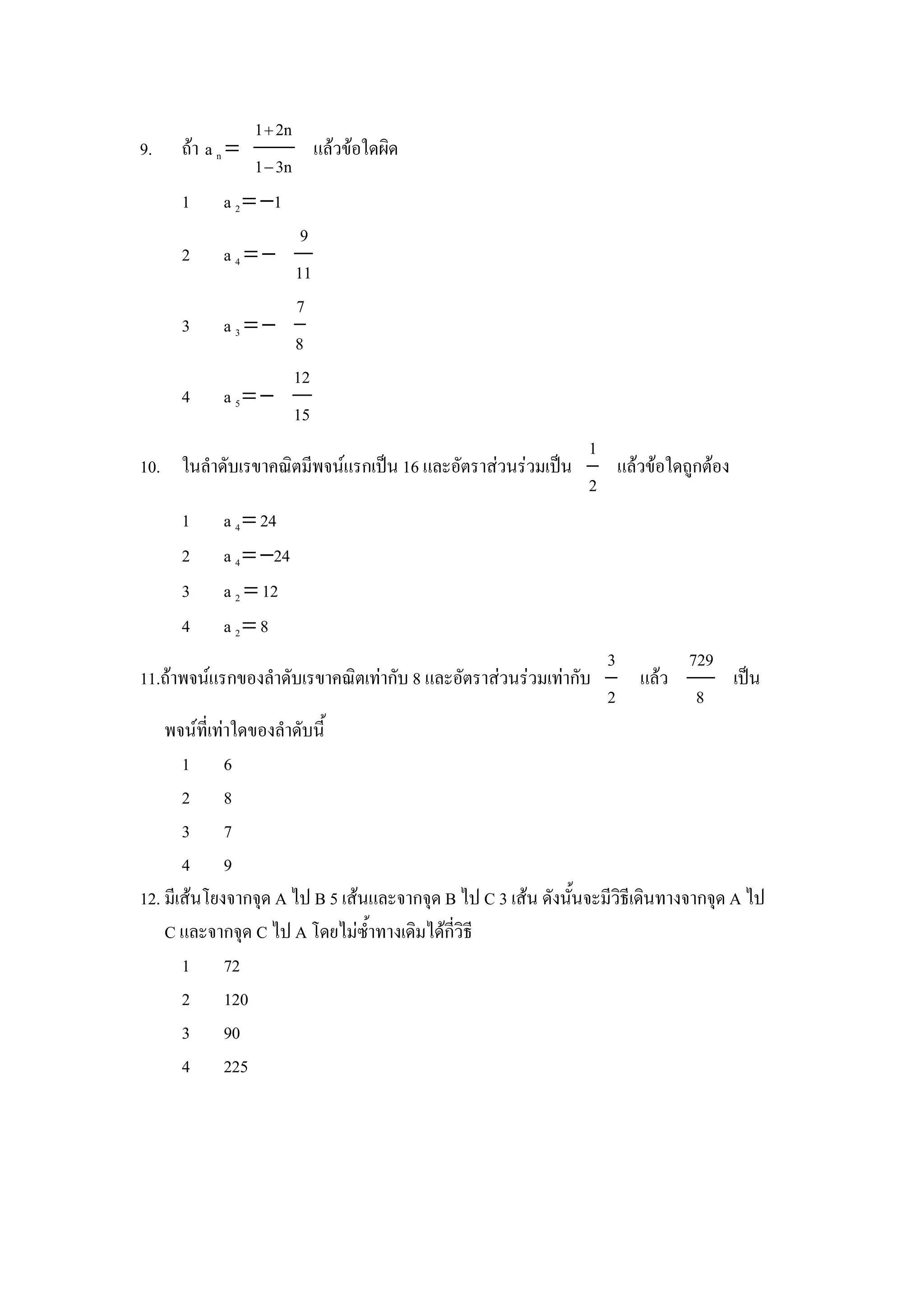 1 2n
9.   ถา a n =           แลวขอใดผด
               1− 3n
     1    a 2 = −1
                  9
     2    a4=−
                 11
                 7
     3    a3=−
                 8
                 12
     4    a 5= −
                 15
                                                         1
10. ในลาดบเรขาคณตมพจนแรกเป8น 16 และอตราสวนรวมเป8น          แลวขอใดถ)กตอง
                                                         2
     1    a 4 = 24
     2    a 4 = −24
     3    a 2 = 12
     4    a 2= 8
                                                           3     729
11.ถาพจนแรกของลาดบเรขาคณตเทากบ 8 และอตราสวนรวมเทากบ          แลว     เป8น
                                                           2      8
    พจนทเทาใดของลาดบน"
      1 6
      2 8
      3 7
      4 9
12. มเสนโยงจากจIด A ไป B 5 เสนและจากจIด B ไป C 3 เสน ดงน"นจะมวธเดนทางจากจIด A ไป
    C และจากจIด C ไป A โดยไมซ"าทางเดมไดกวธ
      1 72
      2 120
      3 90
      4 225
 