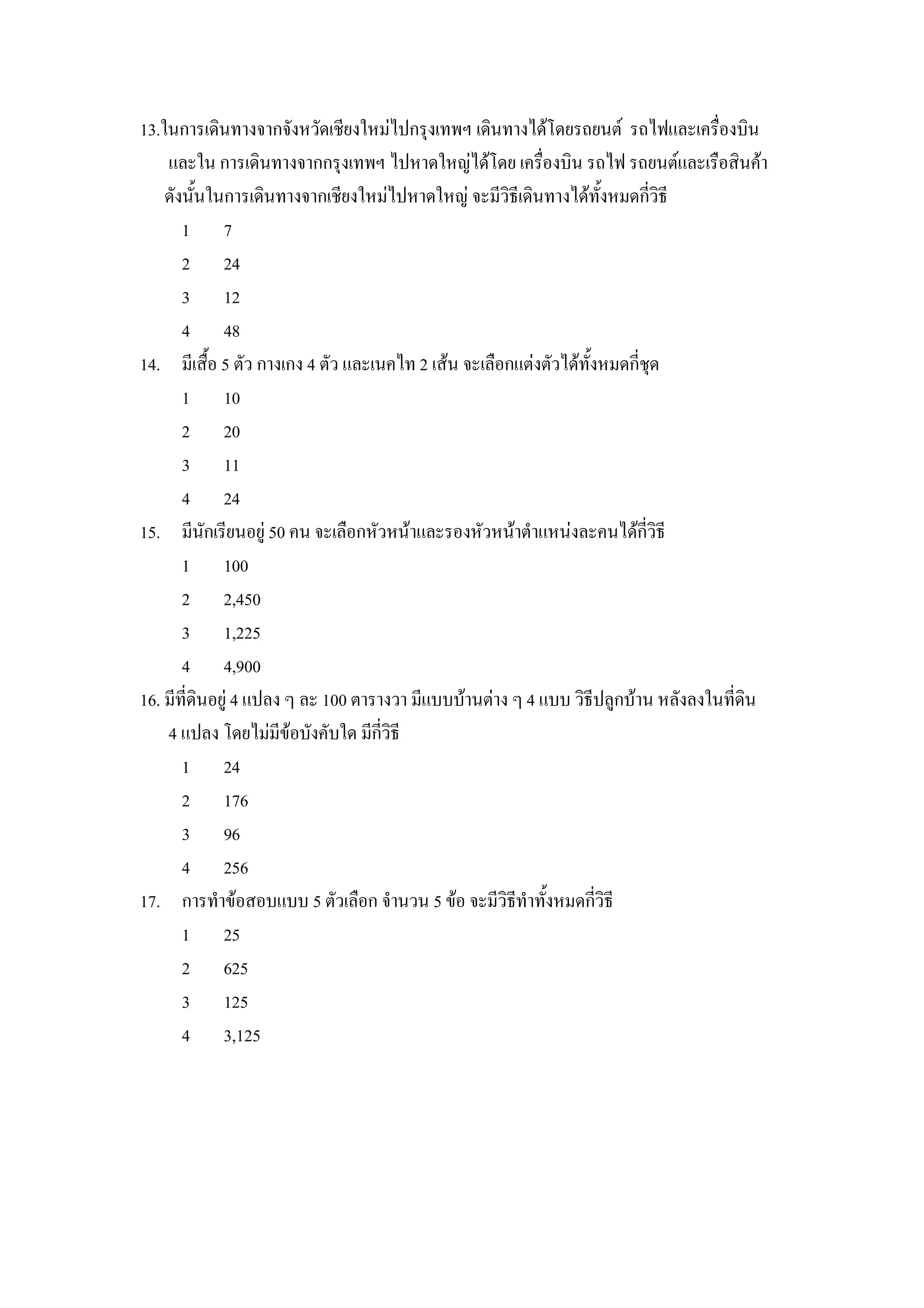13.ในการเดนทางจากจงหวดเชยงใหมไปกรIงเทพฯ เดนทางไดโดยรถยนต รถไฟและเคร&องบน
    และใน การเดนทางจากกรIงเทพฯ ไปหาดใหญไดโดย เคร&องบน รถไฟ รถยนตและเร&อสนคา
    ดงน"นในการเดนทางจากเชยงใหมไปหาดใหญ จะมวธเดนทางไดท"งหมดกวธ
      1 7
      2 24
      3 12
      4 48
14. มเส&"อ 5 ตว กางเกง 4 ตว และเนคไท 2 เสน จะเล&อกแตงตวไดท"งหมดกชIด
      1 10
      2 20
      3 11
      4 24
15. มนกเรยนอย) 50 คน จะเล&อกหวหนาและรองหวหนาตาแหนงละคนไดกวธ
      1 100
      2 2,450
      3 1,225
      4 4,900
16. มทดนอย) 4 แปลง ๆ ละ 100 ตารางวา มแบบบานตาง ๆ 4 แบบ วธปล)กบาน หลงลงในทดน
    4 แปลง โดยไมมขอบงคบใด มกวธ
      1 24
      2 176
      3 96
      4 256
17. การทาขอสอบแบบ 5 ตวเล&อก จานวน 5 ขอ จะมวธทาท"งหมดกวธ
      1 25
      2 625
      3 125
      4 3,125
 