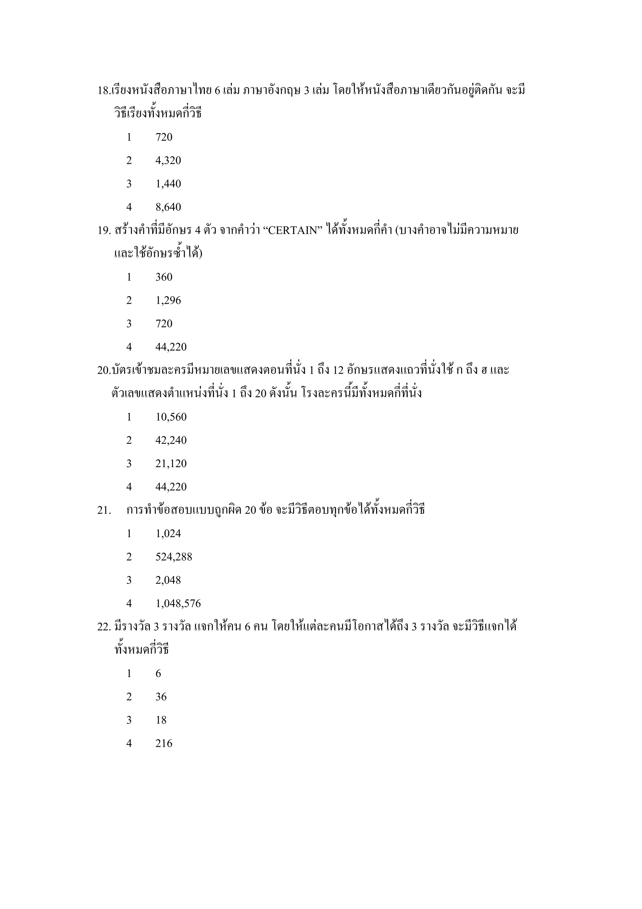 18.เรยงหนงส&อภาษาไทย 6 เลม ภาษาองกฤษ 3 เลม โดยใหหนงส&อภาษาเดยวกนอย)ตดกน จะม
    วธเรยงท"งหมดกวธ
       1 720
       2 4,320
       3 1,440
       4 8,640
19. สรางคาทมอกษร 4 ตว จากคาวา “CERTAIN” ไดท"งหมดกคา (บางคาอาจไมมความหมาย
    และใชอกษรซ"าได)
       1 360
       2 1,296
       3 720
       4 44,220
20.บตรเขาชมละครมหมายเลขแสดงตอนทนง 1 ถZง 12 อกษรแสดงแถวทนงใช ก ถZง ฮ และ
   ตวเลขแสดงตาแหนงทนง 1 ถZง 20 ดงน"น โรงละครน"มท"งหมดกทนง
       1 10,560
       2 42,240
       3 21,120
       4 44,220
21. การทาขอสอบแบบถ)กผด 20 ขอ จะมวธตอบทIกขอไดท"งหมดกวธ
       1 1,024
       2 524,288
       3 2,048
       4 1,048,576
22. มรางวล 3 รางวล แจกใหคน 6 คน โดยใหแตละคนมโอกาสไดถZง 3 รางวล จะมวธแจกได
    ท"งหมดกวธ
       1 6
       2 36
       3 18
       4 216
 