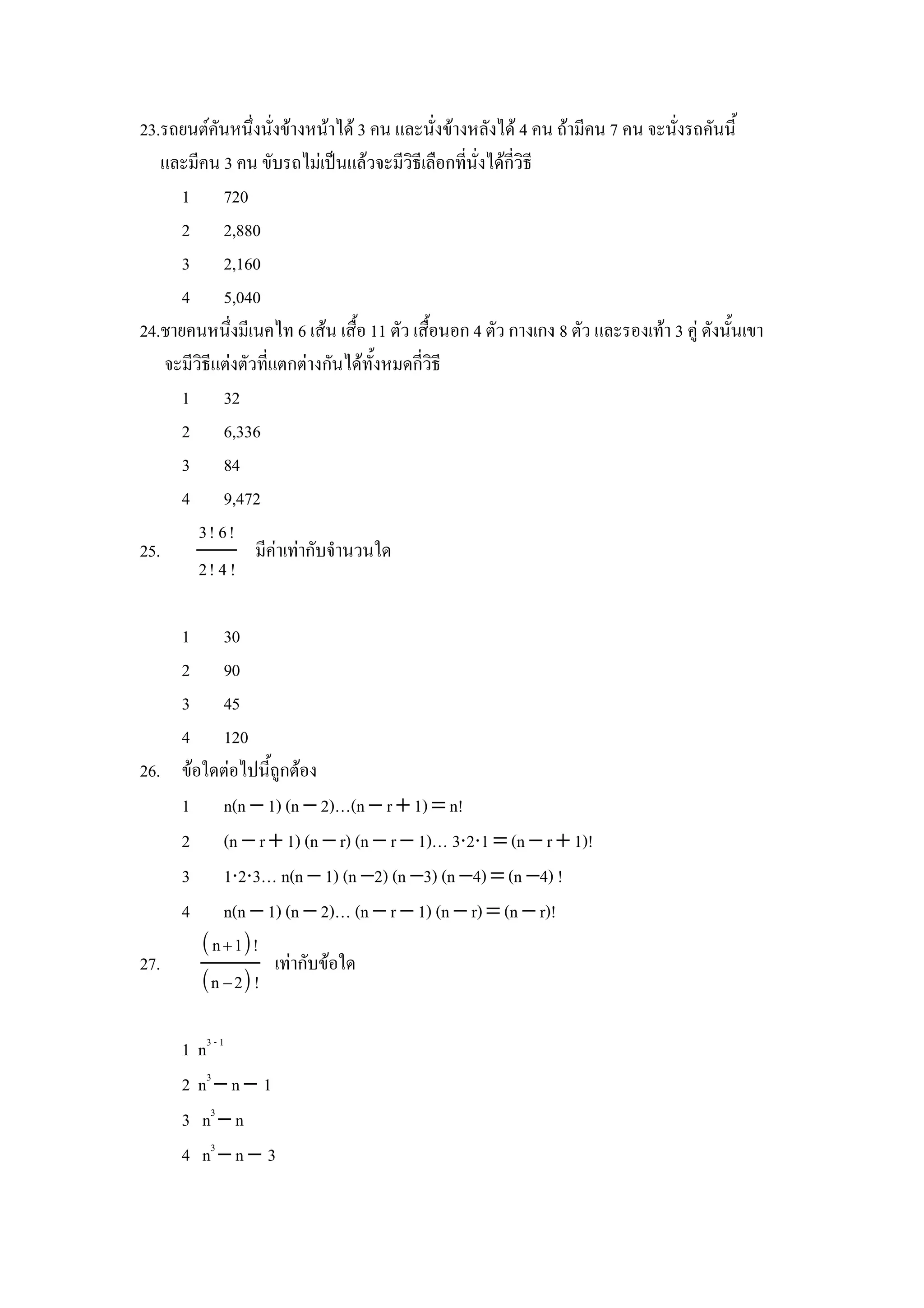 23.รถยนตคนหนZงนงขางหนาได 3 คน และนงขางหลงได 4 คน ถามคน 7 คน จะนงรถคนน"
    และมคน 3 คน ขบรถไมเป8นแลวจะมวธเล&อกทนงไดกวธ
      1 720
      2 2,880
      3 2,160
      4 5,040
24.ชายคนหนZงมเนคไท 6 เสน เส&"อ 11 ตว เส&"อนอก 4 ตว กางเกง 8 ตว และรองเทา 3 ค) ดงน"นเขา
    จะมวธแตงตวทแตกตางกนไดท"งหมดกวธ
      1 32
      2 6,336
      3 84
      4 9,472
        3! 6!
25.            มคาเทากบจานวนใด
        2! 4 !

    1 30
    2 90
    3 45
    4 120
26. ขอใดตอไปน"ถ)กตอง
    1 n(n − 1) (n − 2)…(n − r + 1) = n!
    2 (n − r + 1) (n − r) (n − r − 1)… 3⋅2⋅1 = (n − r + 1)!
    3 1⋅2⋅3… n(n − 1) (n −2) (n −3) (n −4) = (n −4) !
    4 n(n − 1) (n − 2)… (n − r − 1) (n − r) = (n − r)!
       n  1!
27.             เทากบขอใด
      n − 2 !

     1   n3 - 1
     2   n3 − n − 1
     3    n3 − n
     4    n3 − n − 3
 