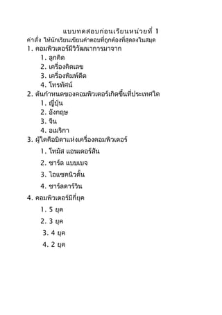 แบบทดสอบก่อ นเรีย นหน่ว ยที่ 1
คำำ สั่ง ให้นักเรียนเขียนคำำตอบที่ถูกต้องที่สุดลงในสมุด
1. คอมพิวเตอร์มีวิวัฒนำกำรมำจำก
      1. ลูกคิด
      2. เครื่องคิดเลข
      3. เครื่องพิมพ์ดีด
      4. โทรทัศน์
2. ต้นกำำหนดของคอมพิวเตอร์เกิดขึ้นที่ประเทศใด
      1. ญี่ปุ่น
      2. อังกฤษ
      3. จีน
      4. อเมริกำ
3. ผู้ใดคือบิดำแห่งเครื่องคอมพิวเตอร์
     1. โทมัส แอนเดอร์สัน
     2. ชำร์ล แบบเบจ
     3. ไอแซคนิวตั้น
     4. ชำร์ลดำร์วิน
4. คอมพิวเตอร์มีกี่ยุค
     1. 5 ยุค
     2. 3 ยุค
      3. 4 ยุค
      4. 2 ยุค
 