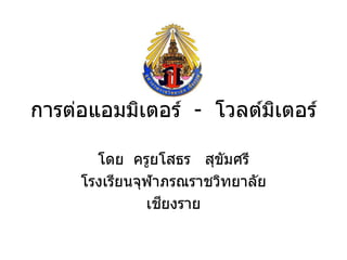 การต่อแอมมิเตอร์ - โวลต์มเตอร์
                         ิ

       โดย ครูยโสธร สุขมศรี
                         ั
     โรงเรียนจุฬาภรณราชวิทยาลัย
                 ี
               เชยงราย
 