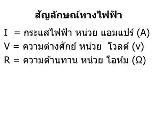 ั
      สญล ักษณ์ทางไฟฟา
                     ้
I = กระแสไฟฟ้ า หน่วย แอมแปร์ (A)
              ั
V = ความต่างศกย์ หน่วย โวลต์ (v)
R = ความต ้านทาน หน่วย โอห์ม (Ω)
 
