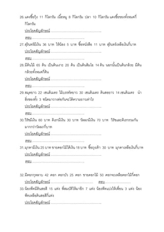 26. แดงซื ้อกุ้ง 11 กิโลกรัม เนื ้อหมู 8 กิโลกรัม ปลา 10 กิโลกรัม แดงซื ้อของทังหมดกี่
                                                                                   ้
    กิโลกรัม
    ประโยคสัญลักษณ์ ………………………………………..
    ตอบ………………………………………….
27. สุรินทร์ มีเงิน 36 บาท ให้ น้อง 5 บาท ซื ้อหนังสือ 11 บาท สุรินทร์ เหลือเงินกี่บาท
    ประโยคสัญลักษณ์ ………………………………………..
    ตอบ………………………………………….
28. มีต้นไม้ 65 ต้ น เป็ นต้ นเงาะ 20 ต้ น เป็ นต้ นส้ มโอ 14 ต้ น นอกนันเป็ นต้ นกล้ วย มีต้น
                                                                        ้
    กล้ วยทังหมดกี่ต้น
              ้
    ประโยคสัญลักษณ์ ………………………………………..
    ตอบ………………………………………….
29. สมุดยาว 22 เซนติเมตร ไม้ บรรทัดยาว 30 เซนติเมตร ดินสอยาว 14 เซนติเมตร นา
    สิ่งของทัง้ 3 ชนิดมาวางต่อกันจะได้ ความยาวเท่าไร
    ประโยคสัญลักษณ์ ………………………………………..
    ตอบ………………………………………….
30. วิรัชมีเงิน 60 บาท ดิเรกมีเงิน 30 บาท วัลลภมีเงิน 70 บาท วิรัชและดิเรกรวมกัน
    มากกว่าวัลลภกี่บาท
    ประโยคสัญลักษณ์ ………………………………………..
    ตอบ………………………………………….
31. มุกดามีเงิน 25 บาท ขายดอกไม้ ได้ เงิน 18 บาท ซื ้อถุงเท้ า 30 บาท มุกดาเหลือเงินกี่บาท
    ประโยคสัญลักษณ์ ………………………………………..
    ตอบ………………………………………….

32. มีดอกกุหลาบ 42 ดอก ดอกบัว 25 ดอก ขายดอกไม้ 50 ดอกจะเหลือดอกไม้ กี่ดอก
    ประโยคสัญลักษณ์ ………………………………… ตอบ……………………
33. น้ องพีทมีดินสอสี 15 แท่ง พี่สมบัติให้ มาอีก 7 แท่ง น้ องพีทแบ่งให้ เพื่อน 3 แท่ง น้ อง
    พีทเหลือดินสอสีกี่แท่ง
    ประโยคสัญลักษณ์ ………………………………………..
 