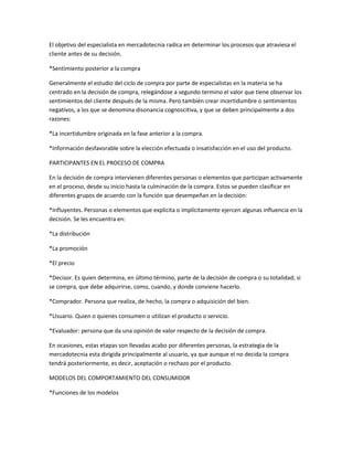 El objetivo del especialista en mercadotecnia radica en determinar los procesos que atraviesa el
cliente antes de su decisión.

*Sentimiento posterior a la compra

Generalmente el estudio del ciclo de compra por parte de especialistas en la materia se ha
centrado en la decisión de compra, relegándose a segundo termino el valor que tiene observar los
sentimientos del cliente después de la misma. Pero también crear incertidumbre o sentimientos
negativos, a los que se denomina disonancia cognoscitiva, y que se deben principalmente a dos
razones:

*La incertidumbre originada en la fase anterior a la compra.

*Información desfavorable sobre la elección efectuada o insatisfacción en el uso del producto.

PARTICIPANTES EN EL PROCESO DE COMPRA

En la decisión de compra intervienen diferentes personas o elementos que participan activamente
en el proceso, desde su inicio hasta la culminación de la compra. Estos se pueden clasificar en
diferentes grupos de acuerdo con la función que desempeñan en la decisión:

*Influyentes. Personas o elementos que explicita o implícitamente ejercen algunas influencia en la
decisión. Se les encuentra en:

*La distribución

*La promoción

*El precio

*Decisor. Es quien determina, en último término, parte de la decisión de compra o su totalidad; si
se compra, que debe adquirirse, como, cuando, y donde conviene hacerlo.

*Comprador. Persona que realiza, de hecho, la compra o adquisición del bien.

*Usuario. Quien o quienes consumen o utilizan el producto o servicio.

*Evaluador: persona que da una opinión de valor respecto de la decisión de compra.

En ocasiones, estas etapas son llevadas acabo por diferentes personas, la estrategia de la
mercadotecnia esta dirigida principalmente al usuario, ya que aunque el no decida la compra
tendrá posteriormente, es decir, aceptación o rechazo por el producto.

MODELOS DEL COMPORTAMIENTO DEL CONSUMIDOR

*Funciones de los modelos
 