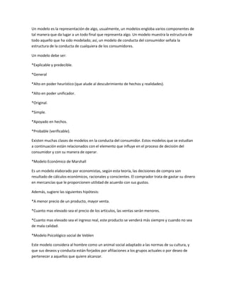 Un modelo es la representación de algo, usualmente, un modelos engloba varios componentes de
tal manera que da lugar a un todo final que representa algo. Un modelo muestra la estructura de
todo aquello que ha sido modelado; así, un modelo de conducta del consumidor señala la
estructura de la conducta de cualquiera de los consumidores.

Un modelo debe ser:

*Explicable y predecible.

*General

*Alto en poder heurístico (que alude al descubrimiento de hechos y realidades).

*Alto en poder unificador.

*Original.

*Simple.

*Apoyado en hechos.

*Probable (verificable).

Existen muchas clases de modelos en la conducta del consumidor. Estos modelos que se estudian
a continuación están relacionados con el elemento que influye en el proceso de decisión del
consumidor y con su manera de operar.

*Modelo Económico de Marshall

Es un modelo elaborado por economistas, según esta teoría, las decisiones de compra son
resultado de cálculos económicos, racionales y conscientes. El comprador trata de gastar su dinero
en mercancías que le proporcionen utilidad de acuerdo con sus gustos.

Además, sugiere las siguientes hipótesis:

*A menor precio de un producto, mayor venta.

*Cuanto mas elevado sea el precio de los artículos, las ventas serán menores.

*Cuanto mas elevado sea el ingreso real, este producto se venderá más siempre y cuando no sea
de mala calidad.

*Modelo Psicológico social de Veblen

Este modelo considera al hombre como un animal social adaptado a las normas de su cultura, y
que sus deseos y conducta están forjados por afiliaciones a los grupos actuales o por deseo de
pertenecer a aquellos que quiere alcanzar.
 