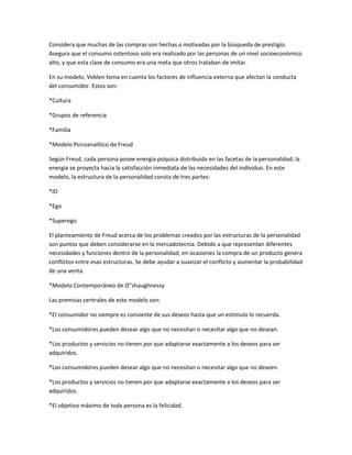 Considera que muchas de las compras son hechas o motivadas por la búsqueda de prestigio.
Asegura que el consumo ostentoso solo era realizado por las personas de un nivel socioeconómico
alto, y que esta clase de consumo era una meta que otros trataban de imitar.

En su modelo, Veblen toma en cuenta los factores de influencia externa que afectan la conducta
del consumidor. Estos son:

*Cultura

*Grupos de referencia

*Familia

*Modelo Psicoanalítico de Freud

Según Freud, cada persona posee energía psíquica distribuida en las facetas de la personalidad; la
energía se proyecta hacia la satisfacción inmediata de las necesidades del individuo. En este
modelo, la estructura de la personalidad consta de tres partes:

*ID

*Ego

*Superego

El planteamiento de Freud acerca de los problemas creados por las estructuras de la personalidad
son puntos que deben considerarse en la mercadotecnia. Debido a que representan diferentes
necesidades y funciones dentro de la personalidad, en ocasiones la compra de un producto genera
conflictos entre esas estructuras. Se debe ayudar a suavizar el conflicto y aumentar la probabilidad
de una venta.

*Modelo Contemporáneo de O"shaughnessy

Las premisas centrales de este modelo son:

*El consumidor no siempre es consiente de sus deseos hasta que un estimulo lo recuerda.

*Los consumidores pueden desear algo que no necesitan o necesitar algo que no desean.

*Los productos y servicios no tienen por que adaptarse exactamente a los deseos para ser
adquiridos.

*Los consumidores pueden desear algo que no necesitan o necesitar algo que no deseen.

*Los productos y servicios no tienen por que adaptarse exactamente a los deseos para ser
adquiridos.

*El objetivo máximo de toda persona es la felicidad.
 