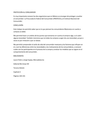 PROTECCIÓN AL CONSUMIDOR

Es muy importante conocer los dos organismos que en México se encargan de proteger y auxiliar
al consumidor: La Procuraduría Federal del Consumidor (PROFECO) y el Instituto Nacional del
Consumidor.

CONCLUSIÓN

Este trabajo me permitió saber que es lo que piensan los consumidores Mexicanos en cuanto a
compras se debe.

Me permitió hacer un análisis de los puntos que tomamos en cuenta al comprar algo, o al cubrir
alguna necesidad. También menciona que no todas las compras surgen de una necesidad, ya que a
veces es por imitación o por un deseo.

Me permitió comprender el estilo de vida del consumidor mexicano y los factores que influyen en
el, a ver las diferencias entre las necesidades y las motivaciones de los consumidores, a conocer
cuales son los participantes en el proceso de la compra y analizar los modelos que se siguen en el
comportamiento del consumidor.

BIBLIOGRAFÍA

Laura Fisher y Jorge Espejo, Mercadotecnia

Editorial Mc Graw Hill

Tercera Edición

Capítulo 5

Páginas 103-141
 