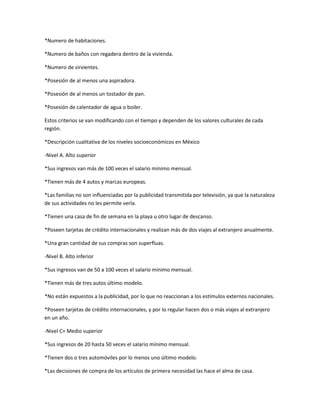 *Numero de habitaciones.

*Numero de baños con regadera dentro de la vivienda.

*Numero de sirvientes.

*Posesión de al menos una aspiradora.

*Posesión de al menos un tostador de pan.

*Posesión de calentador de agua o boiler.

Estos criterios se van modificando con el tiempo y dependen de los valores culturales de cada
región.

*Descripción cualitativa de los niveles socioeconómicos en México

-Nivel A. Alto superior

*Sus ingresos van más de 100 veces el salario mínimo mensual.

*Tienen más de 4 autos y marcas europeas.

*Las familias no son influenciadas por la publicidad transmitida por televisión, ya que la naturaleza
de sus actividades no les permite verla.

*Tienen una casa de fin de semana en la playa u otro lugar de descanso.

*Poseen tarjetas de crédito internacionales y realizan más de dos viajes al extranjero anualmente.

*Una gran cantidad de sus compras son superfluas.

-Nivel B. Alto inferior

*Sus ingresos van de 50 a 100 veces el salario mínimo mensual.

*Tienen más de tres autos último modelo.

*No están expuestos a la publicidad, por lo que no reaccionan a los estímulos externos nacionales.

*Poseen tarjetas de crédito internacionales, y por lo regular hacen dos o más viajes al extranjero
en un año.

-Nivel C+ Medio superior

*Sus ingresos de 20 hasta 50 veces el salario mínimo mensual.

*Tienen dos o tres automóviles por lo menos uno último modelo.

*Las decisiones de compra de los artículos de primera necesidad las hace el alma de casa.
 