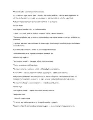 *Poseen tarjetas nacionales e internacionales.

*En cuanto a la ropa, buscan estar a la moda con diseños de marca. Desean imitar a personas de
estratos similares o mayores, por lo que adquieren gran cantidad de artículos superfluos.

*Este estrato reacciona a la publicidad transmitida en los medios.

-Nivel C Medio

*Sus ingresos son de 6 hasta 20 salarios mínimos.

*Tienen 1 o 2 autos, pero de modelos de 3 años o mas, o autos compactos.

*Compran productos que ya conocen; no son leales a una marca; adquieren muchos productos en
promoción.

*Este nivel reacciona ante las influencias externas y la publicidad por televisión, lo que modifica su
comportamiento.

*Generalmente compran a crédito en tiendas departamentales.

*Acostumbran hacer un viaje nacional de vacaciones al año.

-Nivel D+ bajo superior

*Sus ingresos son de 3 a 6 veces el salario mínimo mensual.

*Tienen un auto de modelo antiguo.

*Compran semanal, reaccionan ante la publicidad y las promociones.

*Los muebles y artículos electrodomésticos los compran a crédito en mueblerías.

*Adquieren su en tiendas del centro; no buscan marcas sino precio y durabilidad. Se visten a la
moda con marcas piratas, consideran un logro comprar productos de calidad a bajo precio.

*Compran muchos productos extranjeros a vendedores ambulantes.

-Nivel D Bajo

*Sus ingresos son de 1.5 a 3 veces el salario mínimo mensual.

*No poseen autos.

*Economía muy limitada.

*Es común que realizan compras en tiendas de esquina y tianguis.

*Creen mucho en la publicidad y promociones, pero no pueden comprar lo que se anuncia.
 