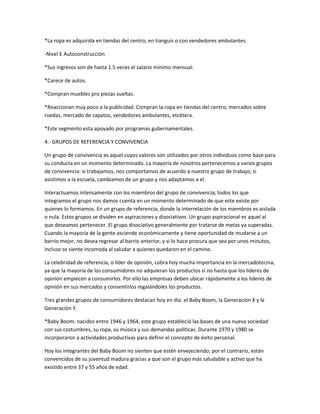 *La ropa es adquirida en tiendas del centro, en tianguis o con vendedores ambulantes.

-Nivel E Autoconstrucción

*Sus ingresos son de hasta 1.5 veces el salario mínimo mensual.

*Carece de autos.

*Compran muebles pro piezas sueltas.

*Reaccionan muy poco a la publicidad. Compran la ropa en tiendas del centro, mercados sobre
ruedas, mercado de zapatos, vendedores ambulantes, etcétera.

*Este segmento esta apoyado por programas gubernamentales.

4.- GRUPOS DE REFERENCIA Y CONVIVENCIA

Un grupo de convivencia es aquel cuyos valores son utilizados por otros individuos como base para
su conducta en un momento determinado. La mayoría de nosotros pertenecemos a varios grupos
de convivencia: si trabajamos, nos comportamos de acuerdo a nuestro grupo de trabajo; si
asistimos a la escuela, cambiamos de un grupo y nos adaptamos a el.

Interactuamos intensamente con los miembros del grupo de convivencia; todos los que
integramos el grupo nos damos cuenta en un momento determinado de que este existe por
quienes lo formamos. En un grupo de referencia, donde la interrelación de los miembros es aislada
o nula. Estos grupos se dividen en aspiraciones y disociativos. Un grupo aspiracional es aquel al
que deseamos pertenecer. El grupo disociativo generalmente por tratarse de metas ya superadas.
Cuando la mayoría de la gente asciende económicamente y tiene oportunidad de mudarse a un
barrio mejor, no desea regresar al barrio anterior, y si lo hace procura que sea por unos minutos,
incluso se siente incomoda al saludar a quienes quedaron en el camino.

La celebridad de referencia, o líder de opinión, cobra hoy mucha importancia en la mercadotecnia,
ya que la mayoría de los consumidores no adquieran los productos si no hasta que los lideres de
opinión empiecen a consumirlos. Por ello las empresas deben ubicar rápidamente a los lideres de
opinión en sus mercados y consentirlos regalándoles los productos.

Tres grandes grupos de consumidores destacan hoy en día: el Baby Boom, la Generación X y la
Generación Y.

*Baby Boom: nacidos entre 1946 y 1964, este grupo estableció las bases de una nueva sociedad
con sus costumbres, su ropa, su música y sus demandas políticas. Durante 1970 y 1980 se
incorporaron a actividades productivas para definir el concepto de éxito personal.

Hoy los integrantes del Baby Boom no sienten que estén envejeciendo; por el contrario, están
convencidos de su juventud madura gracias a que son el grupo más saludable y activo que ha
existido entre 37 y 55 años de edad.
 