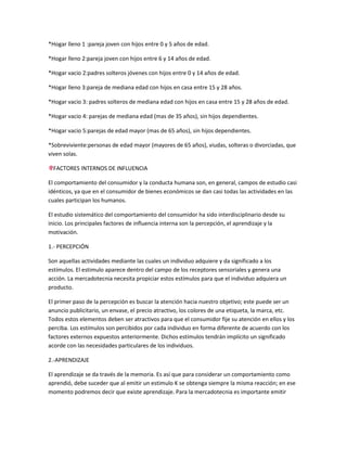 *Hogar lleno 1 :pareja joven con hijos entre 0 y 5 años de edad.

*Hogar lleno 2:pareja joven con hijos entre 6 y 14 años de edad.

*Hogar vacio 2:padres solteros jóvenes con hijos entre 0 y 14 años de edad.

*Hogar lleno 3:pareja de mediana edad con hijos en casa entre 15 y 28 años.

*Hogar vacio 3: padres solteros de mediana edad con hijos en casa entre 15 y 28 años de edad.

*Hogar vacio 4: parejas de mediana edad (mas de 35 años), sin hijos dependientes.

*Hogar vacio 5:parejas de edad mayor (mas de 65 años), sin hijos dependientes.

*Sobreviviente:personas de edad mayor (mayores de 65 años), viudas, solteras o divorciadas, que
viven solas.

  FACTORES INTERNOS DE INFLUENCIA

El comportamiento del consumidor y la conducta humana son, en general, campos de estudio casi
idénticos, ya que en el consumidor de bienes económicos se dan casi todas las actividades en las
cuales participan los humanos.

El estudio sistemático del comportamiento del consumidor ha sido interdisciplinario desde su
inicio. Los principales factores de influencia interna son la percepción, el aprendizaje y la
motivación.

1.- PERCEPCIÓN

Son aquellas actividades mediante las cuales un individuo adquiere y da significado a los
estímulos. El estimulo aparece dentro del campo de los receptores sensoriales y genera una
acción. La mercadotecnia necesita propiciar estos estímulos para que el individuo adquiera un
producto.

El primer paso de la percepción es buscar la atención hacia nuestro objetivo; este puede ser un
anuncio publicitario, un envase, el precio atractivo, los colores de una etiqueta, la marca, etc.
Todos estos elementos deben ser atractivos para que el consumidor fije su atención en ellos y los
perciba. Los estímulos son percibidos por cada individuo en forma diferente de acuerdo con los
factores externos expuestos anteriormente. Dichos estímulos tendrán implícito un significado
acorde con las necesidades particulares de los individuos.

2.-APRENDIZAJE

El aprendizaje se da través de la memoria. Es así que para considerar un comportamiento como
aprendió, debe suceder que al emitir un estimulo K se obtenga siempre la misma reacción; en ese
momento podremos decir que existe aprendizaje. Para la mercadotecnia es importante emitir
 