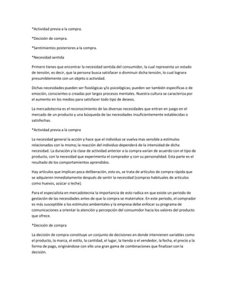 *Actividad previa a la compra.

*Decisión de compra.

*Sentimientos posteriores a la compra.

*Necesidad sentida

Primero tienes que encontrar la necesidad sentida del consumidor, la cual representa un estado
de tensión, es decir, que la persona busca satisfacer o disminuir dicha tensión, lo cual lograra
presumiblemente con un objeto o actividad.

Dichas necesidades pueden ser fisiológicas y/o psicológicas; pueden ser también especificas o de
emoción, conscientes o creadas por largos procesos mentales. Nuestra cultura se caracteriza por
el aumento en los medios para satisfacer todo tipo de deseos.

La mercadotecnia es el reconocimiento de las diversas necesidades que entran en juego en el
mercado de un producto y una búsqueda de las necesidades insuficientemente establecidas o
satisfechas.

*Actividad previa a la compra

La necesidad general la acción y hace que el individuo se vuelva mas sensible a estímulos
relacionados con la misma; la reacción del individuo dependerá de la intensidad de dicha
necesidad. La duración y la clase de actividad anterior a la compra varían de acuerdo con el tipo de
producto, con la necesidad que experimenta el comprador y con su personalidad. Esta parte es el
resultado de los comportamientos aprendidos.

Hay artículos que implican poca deliberación, esto es, se trata de artículos de compra rápida que
se adquieren inmediatamente después de sentir la necesidad (compras habituales de artículos
como huevos, azúcar o leche).

Para el especialista en mercadotecnia la importancia de esto radica en que existe un periodo de
gestación de las necesidades antes de que la compra se materialice. En este periodo, el comprador
es más susceptible a los estímulos ambientales y la empresa debe enfocar su programa de
comunicaciones a orientar la atención y percepción del consumidor hacia los valores del producto
que ofrece.

*Decisión de compra

La decisión de compra constituye un conjunto de decisiones en donde intervienen variables como
el producto, la marca, el estilo, la cantidad, el lugar, la tienda o el vendedor, la fecha, el precio y la
forma de pago, originándose con ello una gran gama de combinaciones que finalizan con la
decisión.
 