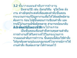 3.2 ขั้น วางแผนลำา ดับ การทำา งาน
       มีหลายวิธี เช่น อัลกอริทม ซูโคโคด ผัง
                               ึ
งาน ต่างมีจุดประสงค์เพือแสดงลำาดับขั้นตอน
                         ่
กระบวนการแก้ปัญหางานเพือให้ได้ผลลัพธ์ตาม
                             ่
ต้องการ ก่อนไปสู่ขั้นตอนการเขียนคำาสั่ง และ
กรณีโปรแกรมมีข้อผิดพลาด สามารถย้อนกลับ
3.3 ขั้น ดำา เนิน การเขีย นโปรแกรม
ตรวจสอบทีขั้นตอนนีได้
             ่        ้
       เป็นขั้นตอนเขียนคำาสั่งควบคุมตามลำาดับ
การทำางานที่ได้วิเคราะห์ไว้ในกระบวนการ
วางแผนลำาดับการทำาวาน ขั้นตอนนีต้องใช้คำาสัง
                                   ้          ่
ให้ถูกต้องตามรูปแบบกฎเกณฑ์ไวยากรณ์การใช้
งานคำาสั่ง ทีแต่ละภาษาได้กำาหนดไว้
 