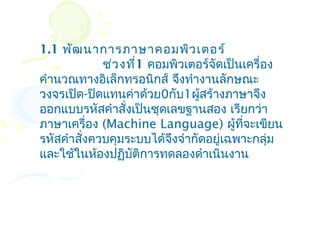1.1 พัฒ นาการภาษาคอมพิว เตอร์
             ช่ว งที่1 คอมพิวเตอร์จัดเป็นเครื่อง
คำานวณทางอิเล็กทรอนิกส์ จึงทำางานลักษณะ
วงจรเปิด-ปิดแทนค่าด้วย0กับ1ผู้สร้างภาษาจึง
ออกแบบรหัสคำาสั่งเป็นชุดเลขฐานสอง เรียกว่า
ภาษาเครื่อง (Machine Language) ผู้ทจะเขียน
                                         ี่
รหัสคำาสั่งควบคุมระบบได้จึงจำากัดอยู่เฉพาะกลุ่ม
และใช้ในห้องปฏิบัติการทดลองดำาเนินงาน
 